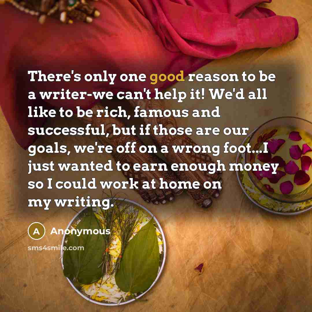 “There's only one good reason to be a writer-we can't help it! We'd all like to be rich, famous and successful, but if those are our goals, we're off on a wrong foot...I just wanted to earn enough money so I could work at home on my writing.” quote by Anonymous