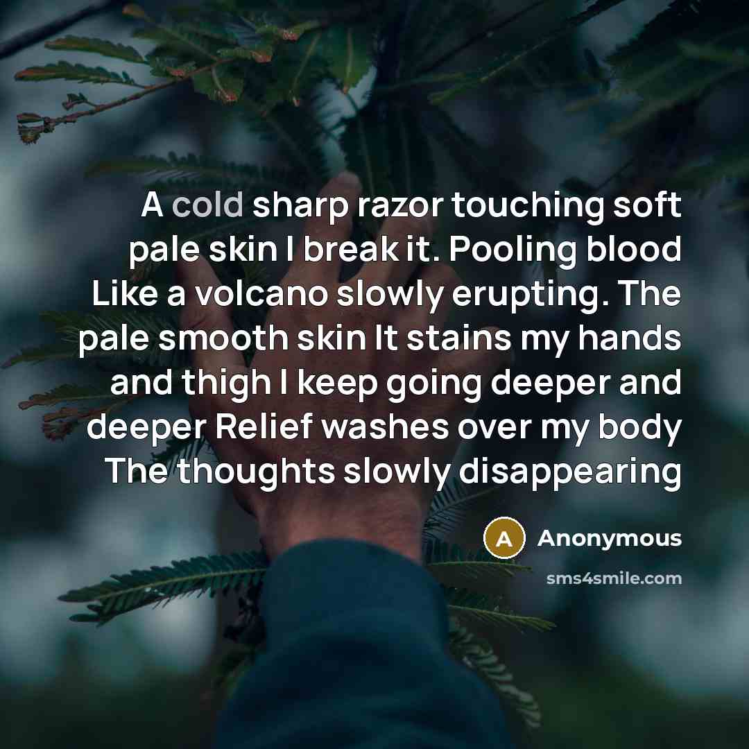 “A cold sharp razor touching soft pale skin I break it. Pooling blood Like a volcano slowly erupting. The pale smooth skin It stains my hands and thigh I keep going deeper and deeper Relief washes over my body The thoughts slowly disappearing” quote by Anonymous