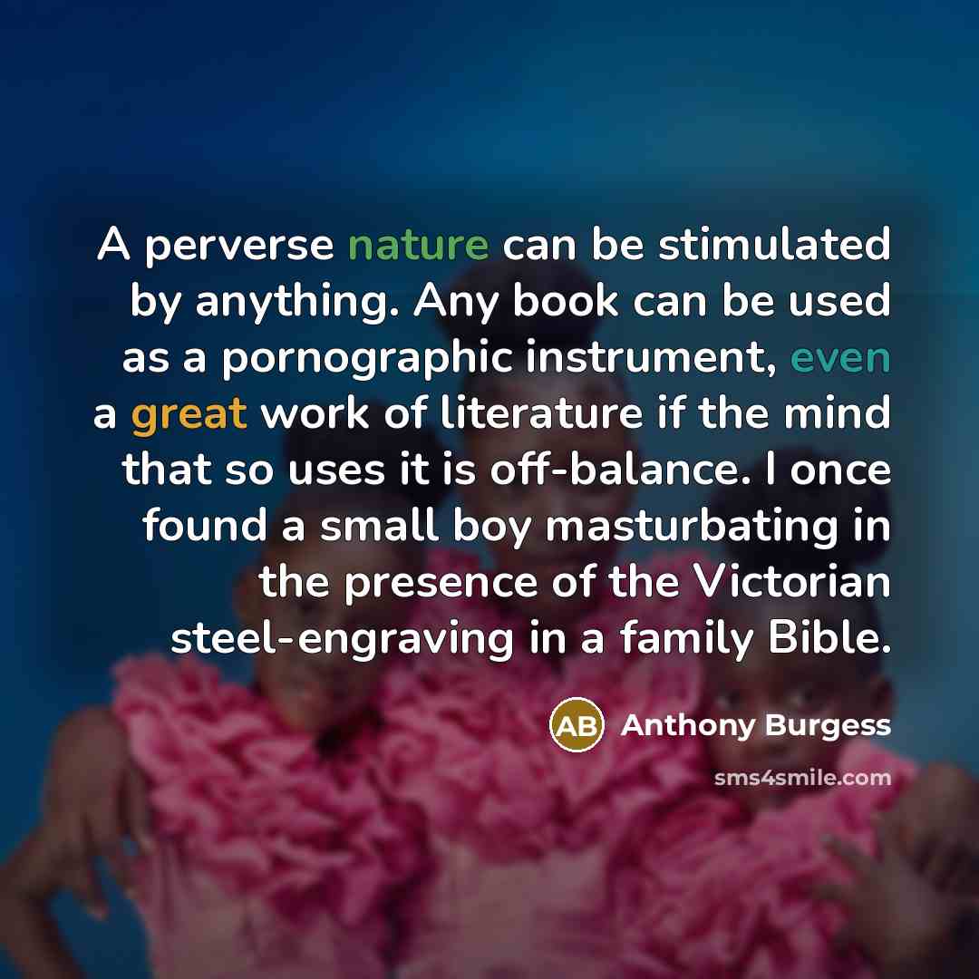 “A perverse nature can be stimulated by anything. Any book can be used as a pornographic instrument, even a great work of literature if the mind that so uses it is off-balance. I once found a small boy masturbating in the presence of the Victorian steel-engraving in a family Bible.” quote by Anthony Burgess