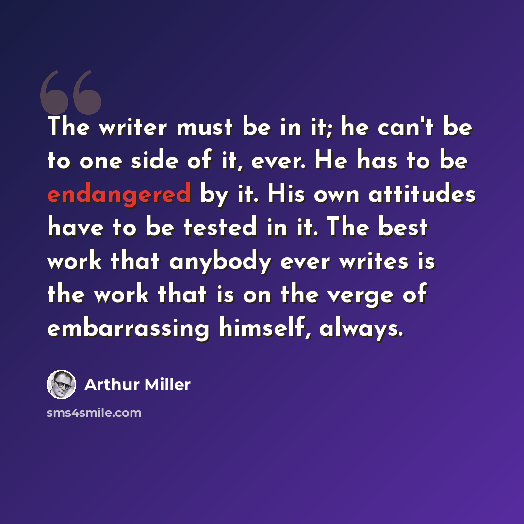 “The writer must be in it; he can't be to one side of it, ever. He has to be endangered by it. His own attitudes have to be tested in it. The best work that anybody ever writes is the work that is on the verge of embarrassing himself, always.” quote by Arthur Miller