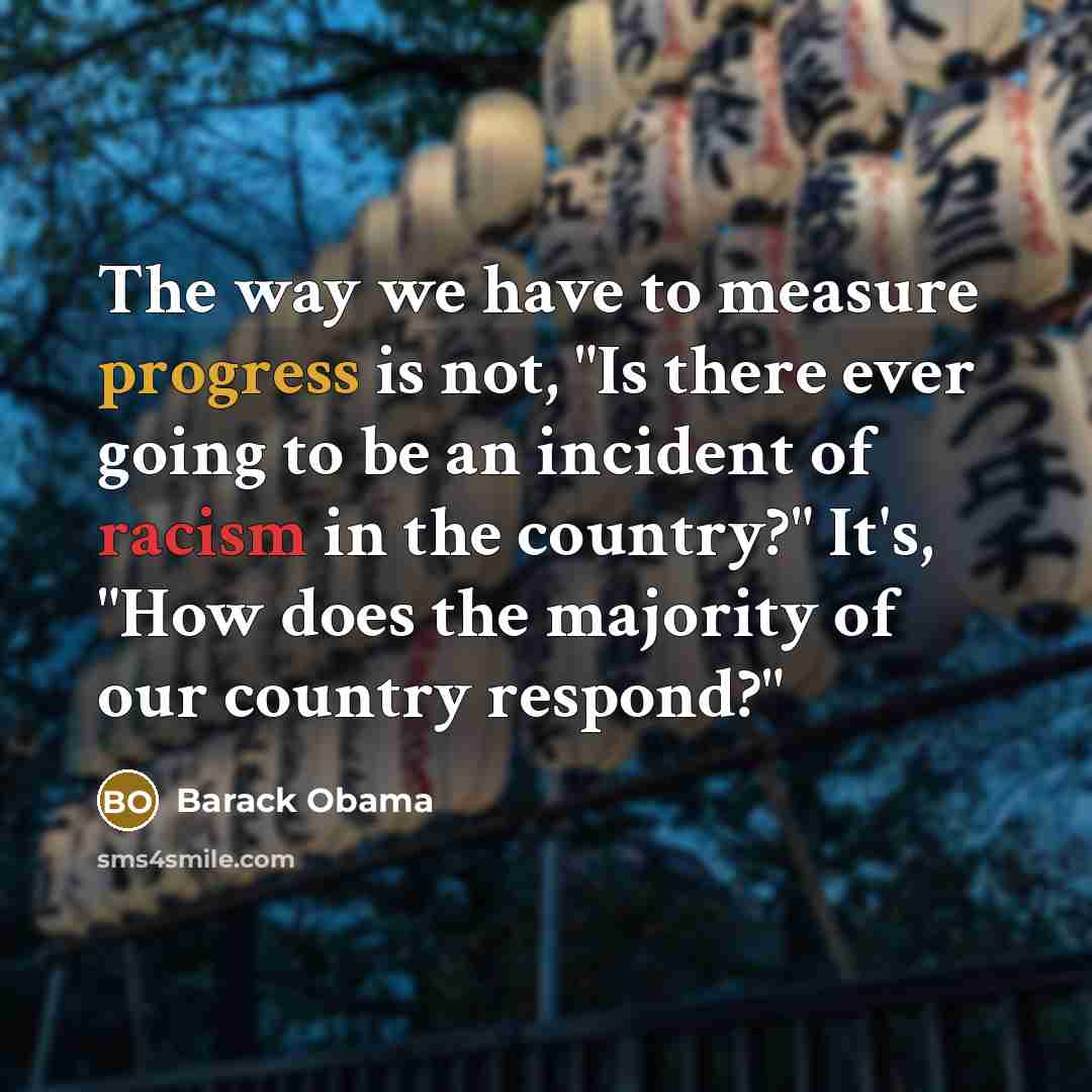 “The way we have to measure progress is not, "Is there ever going to be an incident of racism in the country?" It's, "How does the majority of our country respond?"” quote by Barack Obama