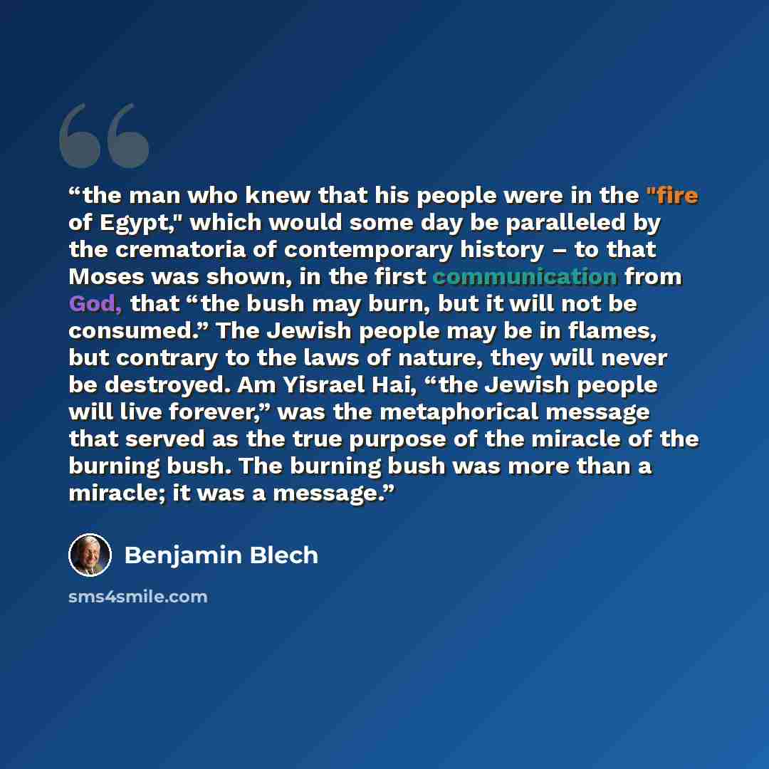 “the man who knew that his people were in the "fire of Egypt," which would some day be paralleled by the crematoria of contemporary history – to that Moses was shown, in the first communication from God, that “the bush may burn, but it will not be consumed.” The Jewish people may be in flames, but…” quote by Benjamin Blech