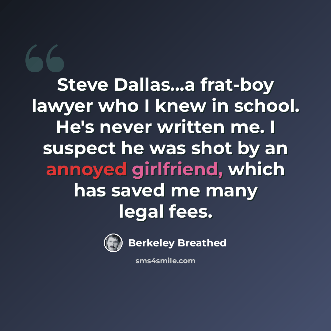 “Steve Dallas...a frat-boy lawyer who I knew in school. He's never written me. I suspect he was shot by an annoyed girlfriend, which has saved me many legal fees.” quote by Berkeley Breathed
