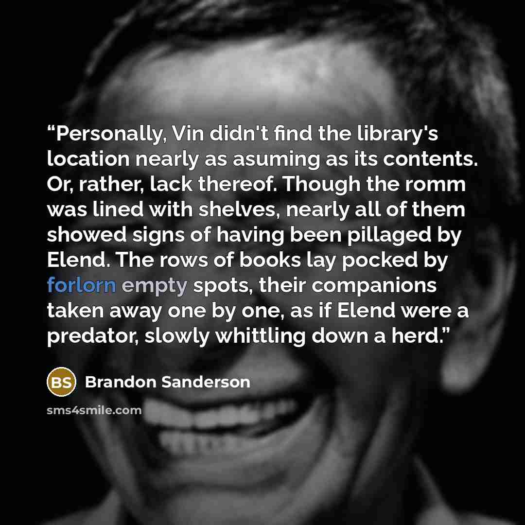 “Personally, Vin didn't find the library's location nearly as asuming as its contents. Or, rather, lack thereof. Though the romm was lined with shelves, nearly all of them showed signs of having been pillaged by Elend. The rows of books lay pocked by forlorn empty spots, their companions taken away…” quote by Brandon Sanderson