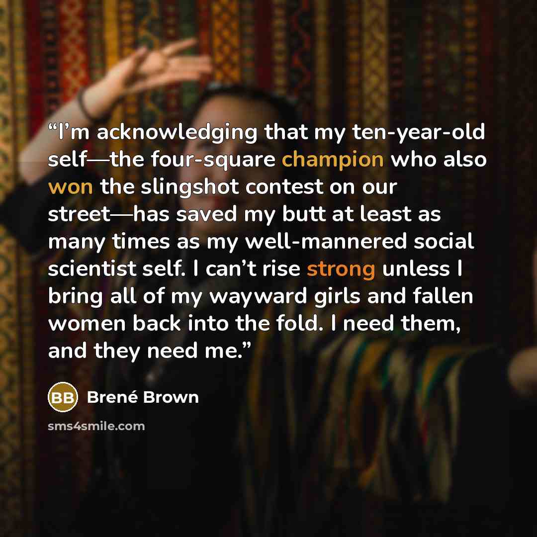 “I’m acknowledging that my ten-year-old self—the four-square champion who also won the slingshot contest on our street—has saved my butt at least as many times as my well-mannered social scientist self. I can’t rise strong unless I bring all of my wayward girls and fallen women back into the fold…” quote by Brené Brown