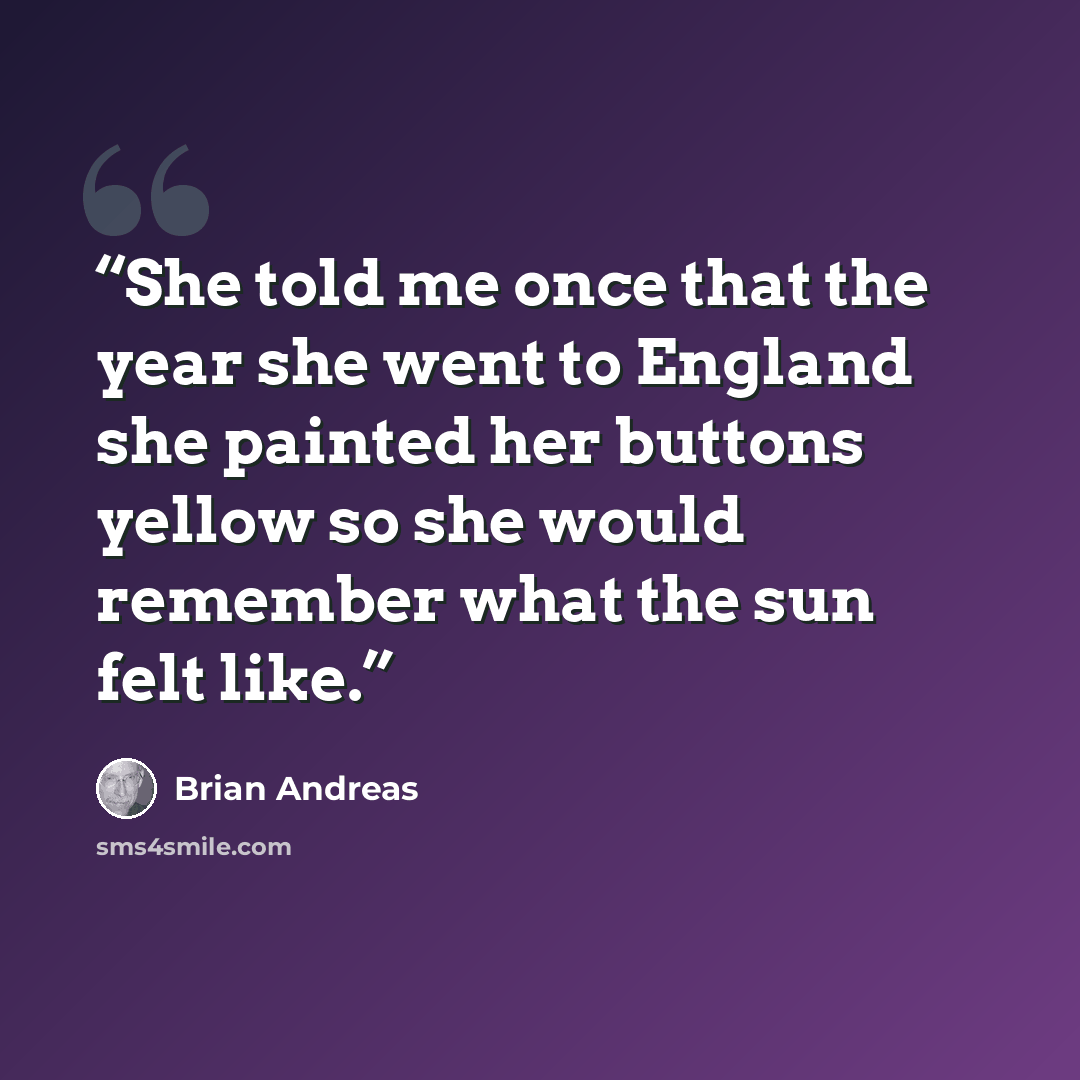 “She told me once that the year she went to England she painted her buttons yellow so she would remember what the sun felt like.” quote by Brian Andreas