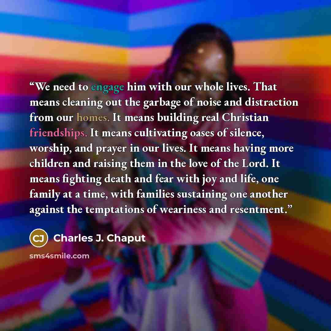 “We need to engage him with our whole lives. That means cleaning out the garbage of noise and distraction from our homes. It means building real Christian friendships. It means cultivating oases of silence, worship, and prayer in our lives. It means having more children and raising them in the love…” quote by Charles J. Chaput