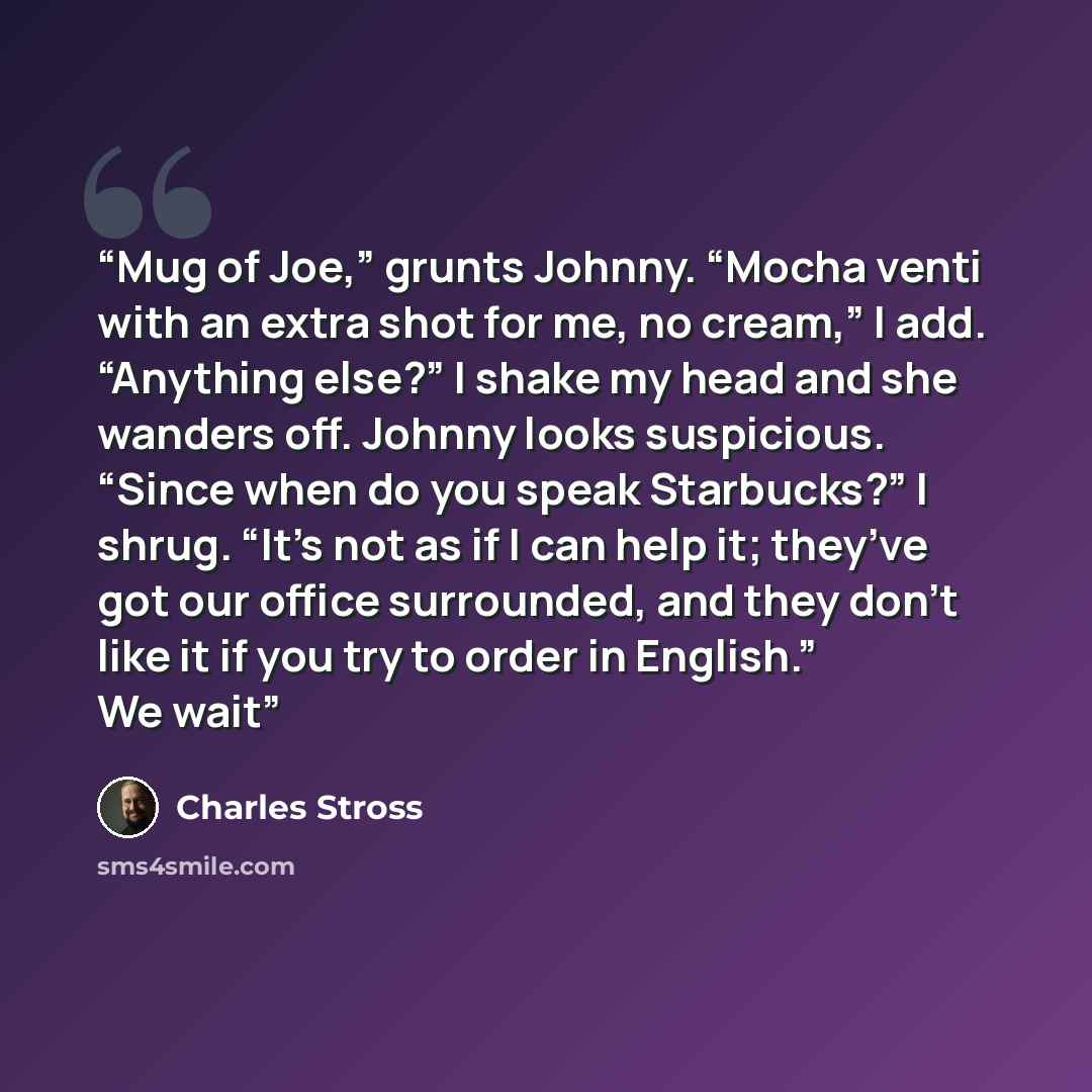 “Mug of Joe,” grunts Johnny. “Mocha venti with an extra shot for me, no cream,” I add. “Anything else?” I shake my head and she wanders off. Johnny looks suspicious. “Since when do you speak Starbucks?” I shrug. “It’s not as if I can help it; they’ve got our office surrounded, and they don’t like…” quote by Charles Stross