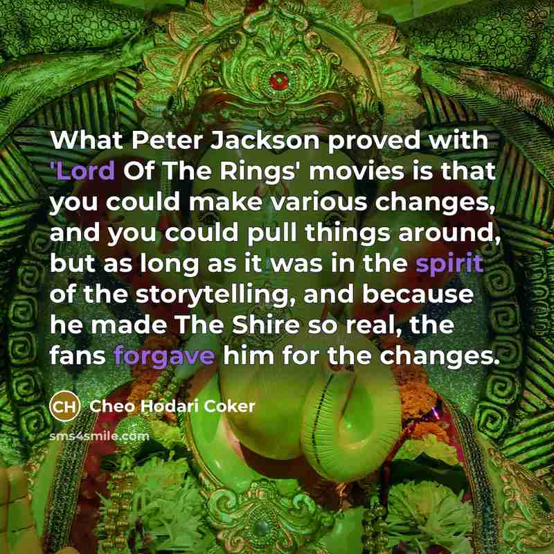 “What Peter Jackson proved with 'Lord Of The Rings' movies is that you could make various changes, and you could pull things around, but as long as it was in the spirit of the storytelling, and because he made The Shire so real, the fans forgave him for the changes.” quote by Cheo Hodari Coker