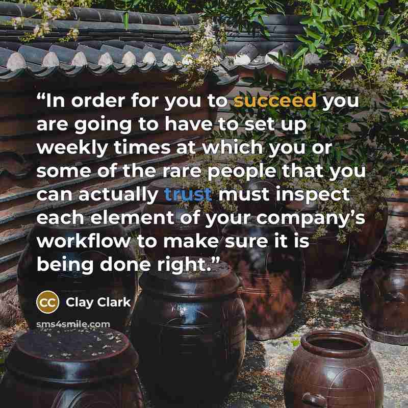 “In order for you to succeed you are going to have to set up weekly times at which you or some of the rare people that you can actually trust must inspect each element of your company’s workflow to make sure it is being done right.” quote by Clay Clark