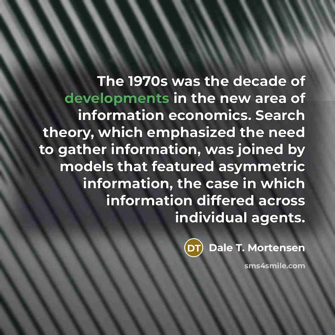 “The 1970s was the decade of developments in the new area of information economics. Search theory, which emphasized the need to gather information, was joined by models that featured asymmetric information, the case in which information differed across individual agents.” quote by Dale T. Mortensen