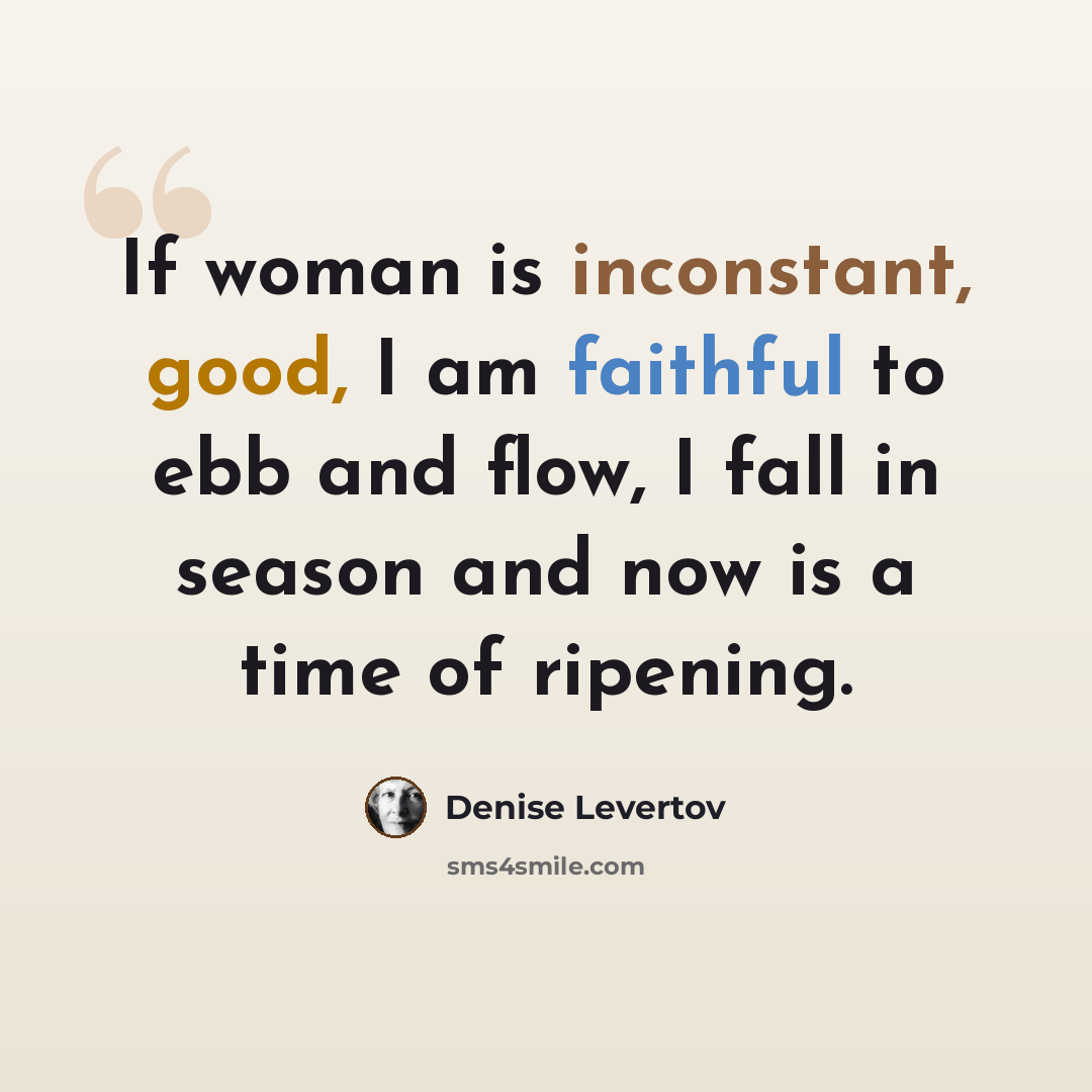 “If woman is inconstant, good, I am faithful to ebb and flow, I fall in season and now is a time of ripening.” quote by Denise Levertov