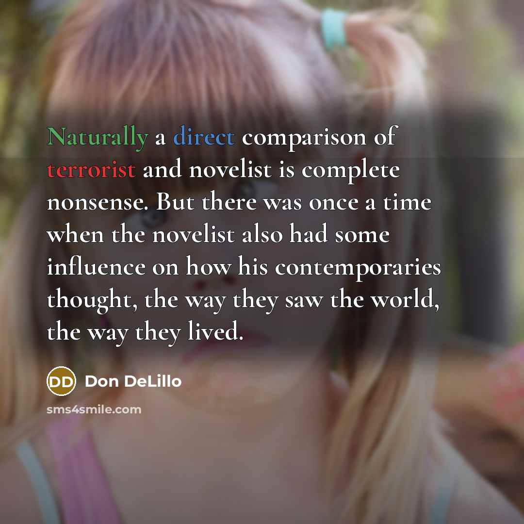 “Naturally a direct comparison of terrorist and novelist is complete nonsense. But there was once a time when the novelist also had some influence on how his contemporaries thought, the way they saw the world, the way they lived.” quote by Don DeLillo