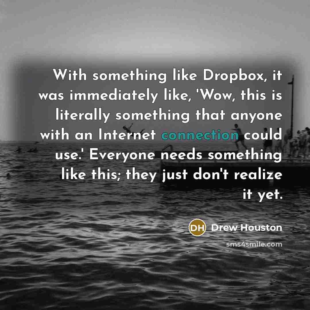 “With something like Dropbox, it was immediately like, 'Wow, this is literally something that anyone with an Internet connection could use.' Everyone needs something like this; they just don't realize it yet.” quote by Drew Houston