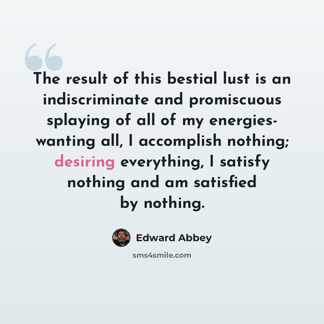 “The result of this bestial lust is an indiscriminate and promiscuous splaying of all of my energies- wanting all, I accomplish nothing; desiring everything, I satisfy nothing and am satisfied by nothing.” quote by Edward Abbey