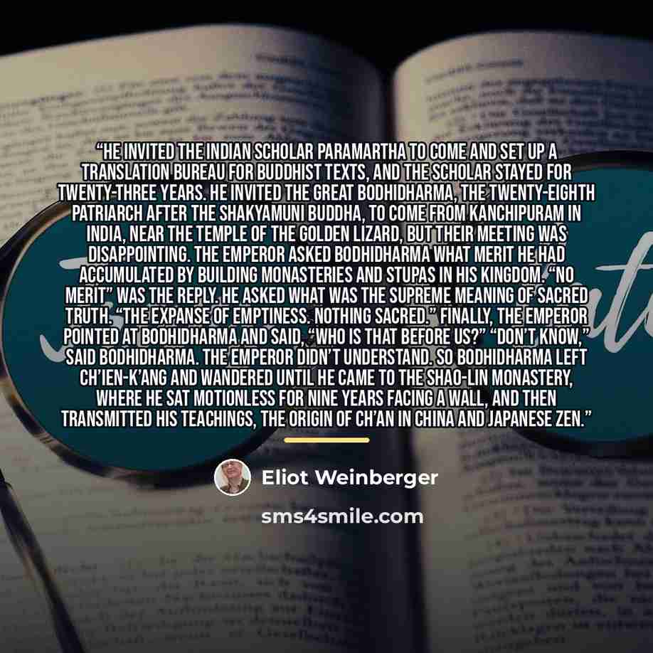 “He invited the Indian scholar Paramartha to come and set up a Translation Bureau for Buddhist texts, and the scholar stayed for twenty-three years. He invited the great Bodhidharma, the twenty-eighth patriarch after the Shakyamuni Buddha, to come from Kanchipuram in India, near the Temple of the…” quote by Eliot Weinberger