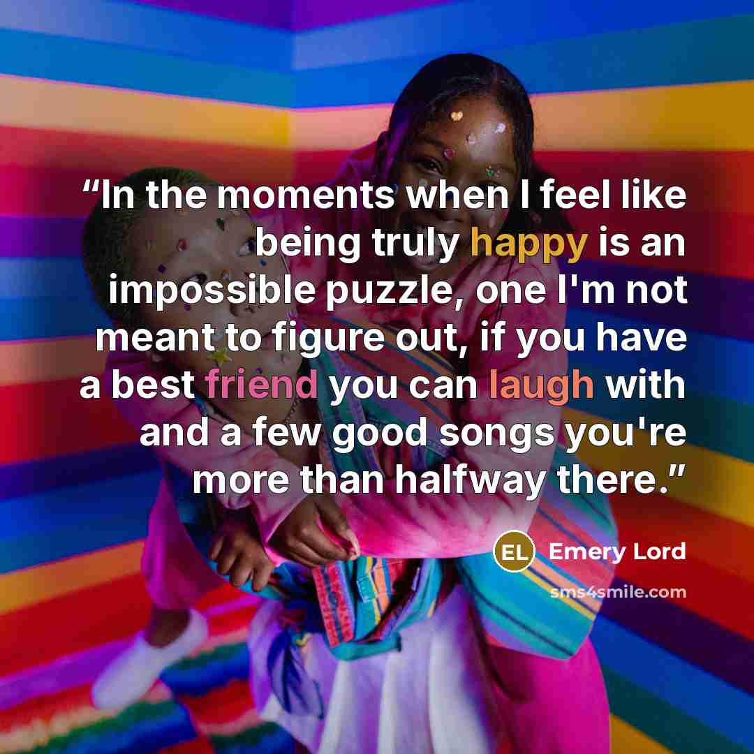 “In the moments when I feel like being truly happy is an impossible puzzle, one I'm not meant to figure out, if you have a best friend you can laugh with and a few good songs you're more than halfway there.” quote by Emery Lord