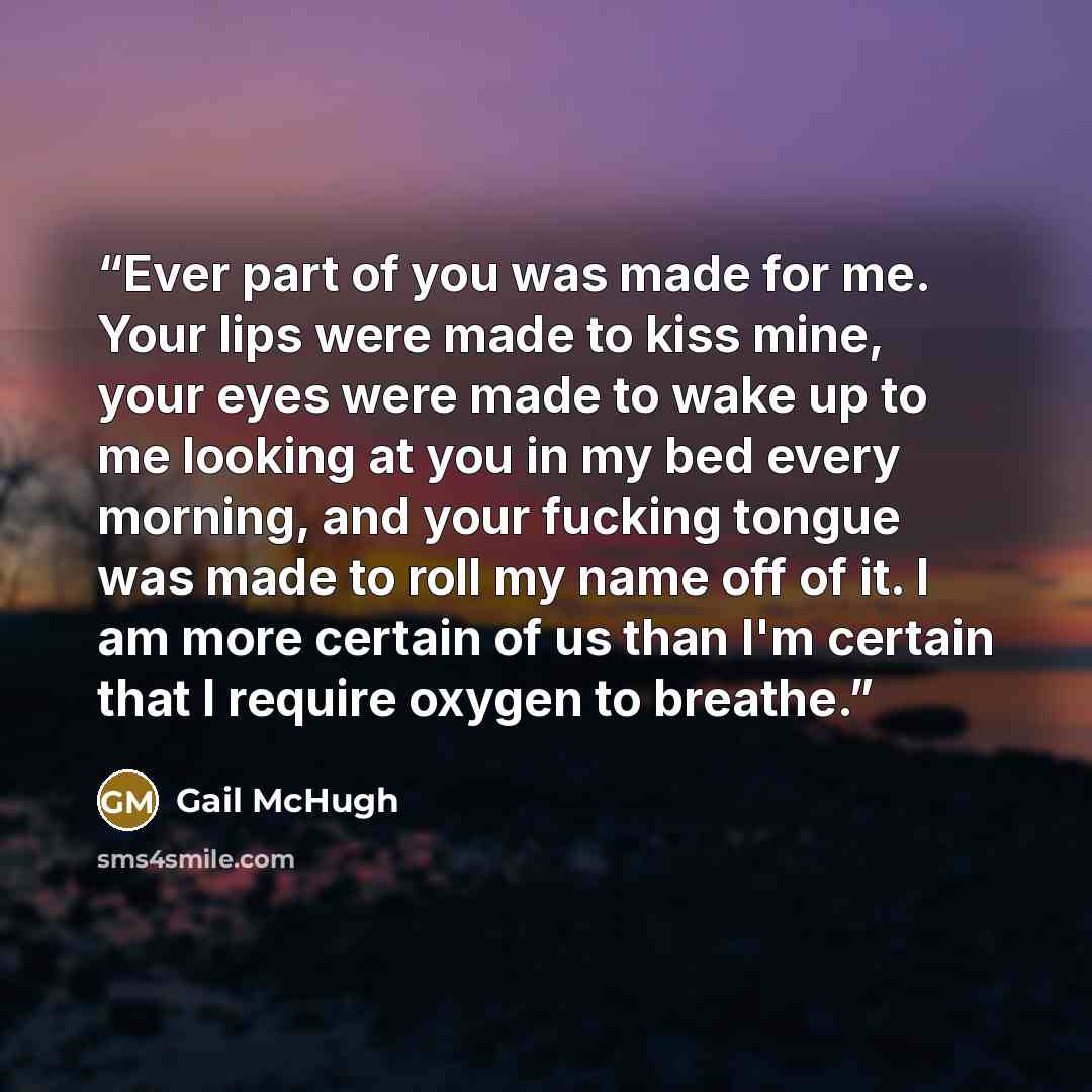 “Ever part of you was made for me. Your lips were made to kiss mine, your eyes were made to wake up to me looking at you in my bed every morning, and your fucking tongue was made to roll my name off of it. I am more certain of us than I'm certain that I require oxygen to breathe.” quote by Gail McHugh