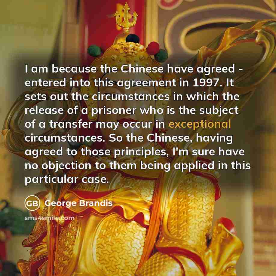 “I am because the Chinese have agreed - entered into this agreement in 1997. It sets out the circumstances in which the release of a prisoner who is the subject of a transfer may occur in exceptional circumstances. So the Chinese, having agreed to those principles, I'm sure have no objection to…” quote by George Brandis