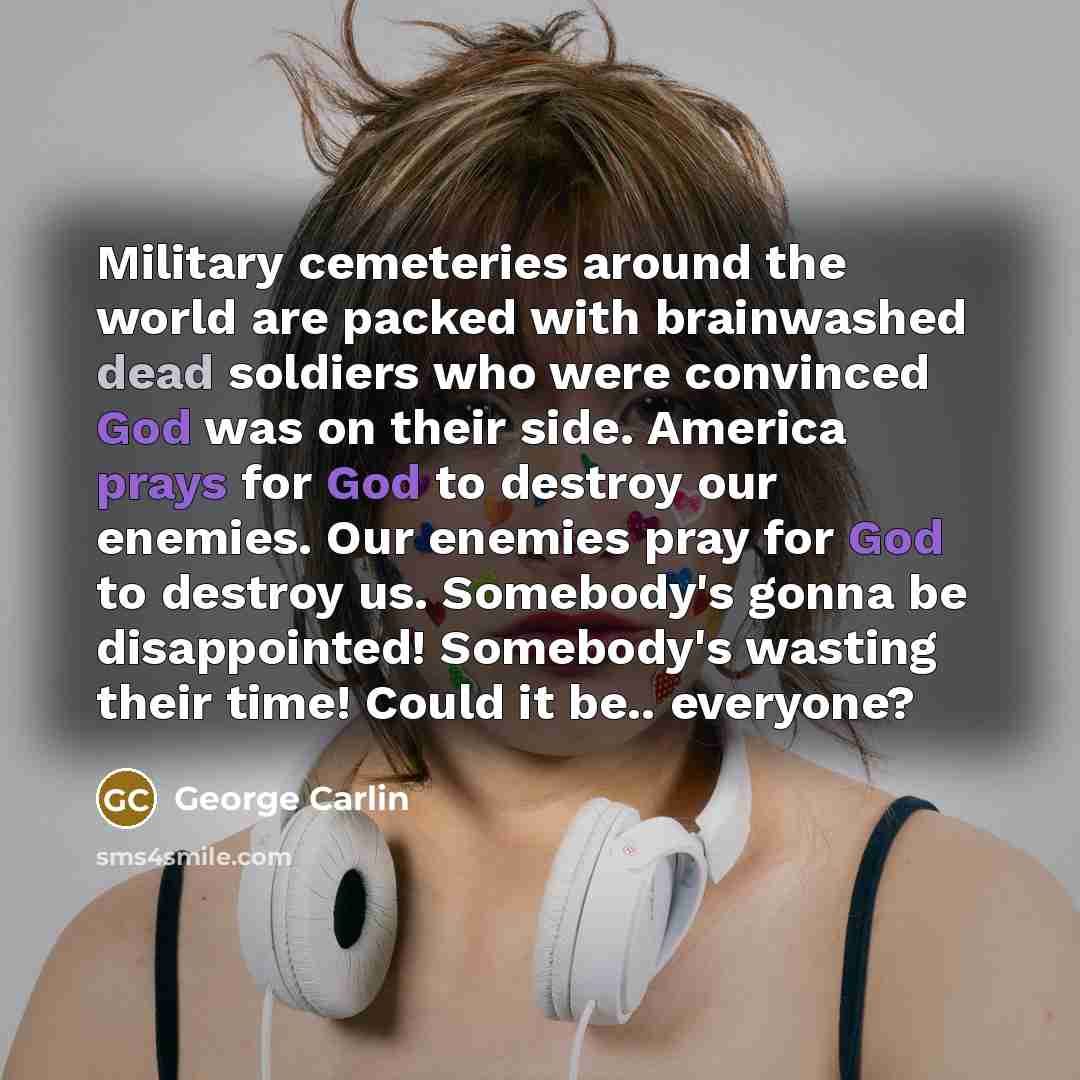“Military cemeteries around the world are packed with brainwashed dead soldiers who were convinced God was on their side. America prays for God to destroy our enemies. Our enemies pray for God to destroy us. Somebody's gonna be disappointed! Somebody's wasting their time! Could it be.. everyone?” quote by George Carlin
