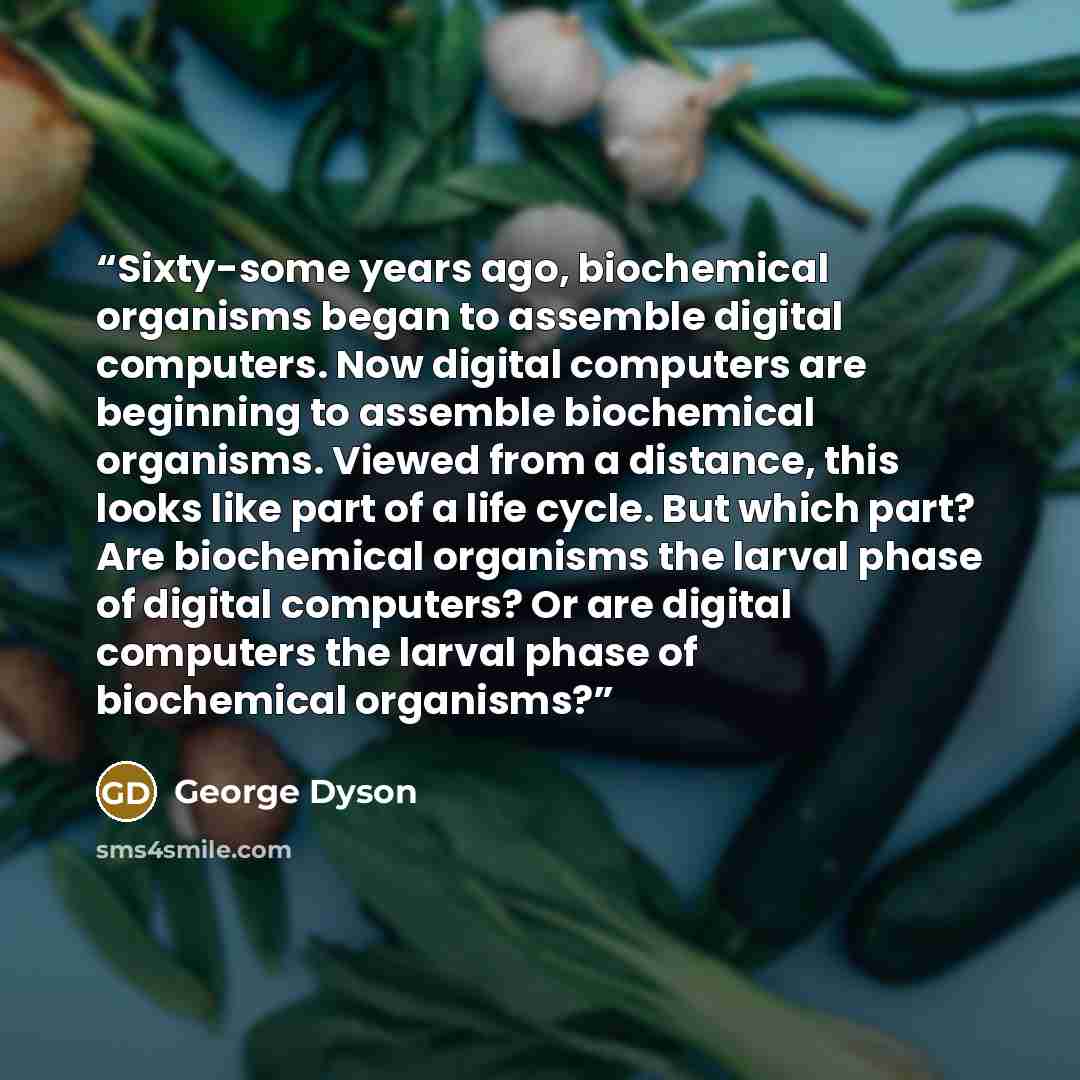 “Sixty-some years ago, biochemical organisms began to assemble digital computers. Now digital computers are beginning to assemble biochemical organisms. Viewed from a distance, this looks like part of a life cycle. But which part? Are biochemical organisms the larval phase of digital computers? Or…” quote by George Dyson