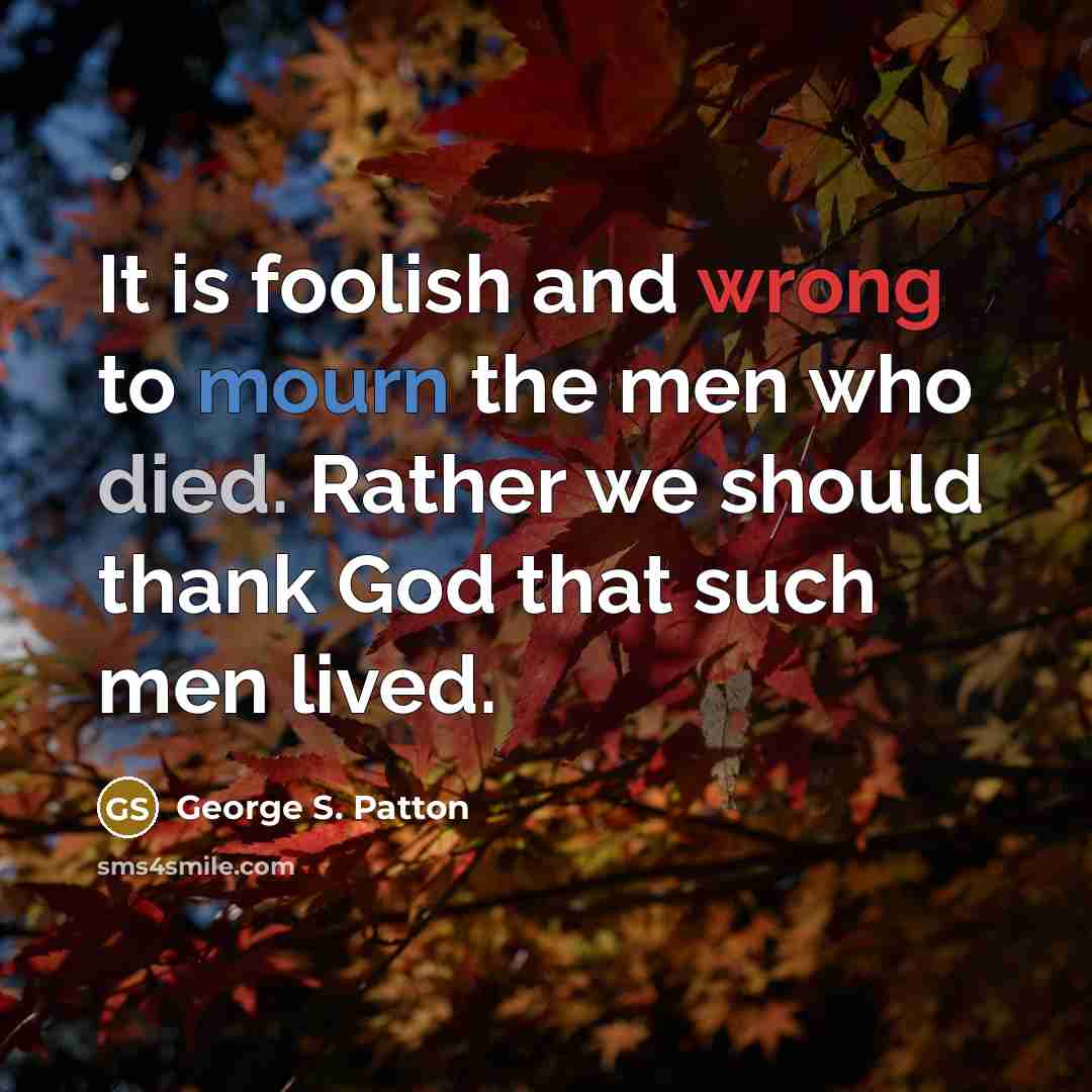 “It is foolish and wrong to mourn the men who died. Rather we should thank God that such men lived.” quote by George S. Patton