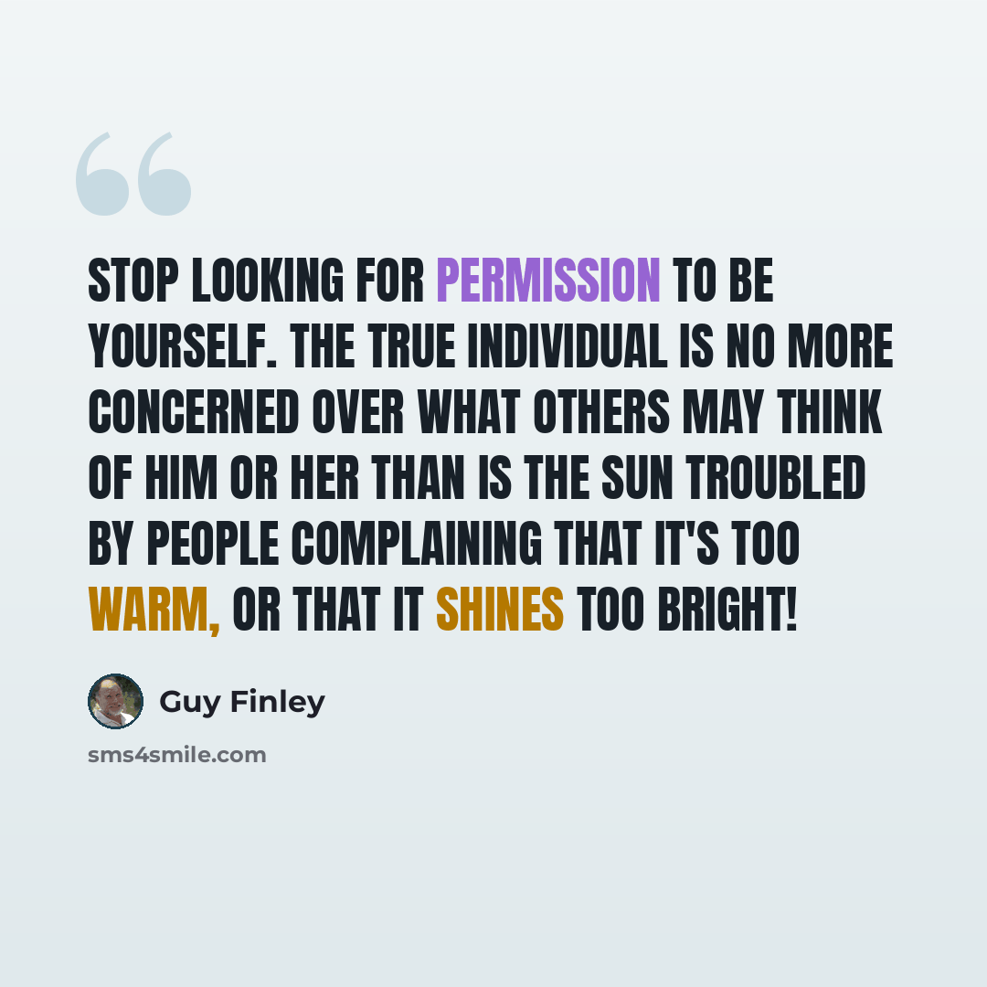 “Stop Looking for Permission to Be Yourself. The true individual is no more concerned over what others may think of him or her than is the sun troubled by people complaining that it's too warm, or that it shines too bright!” quote by Guy Finley