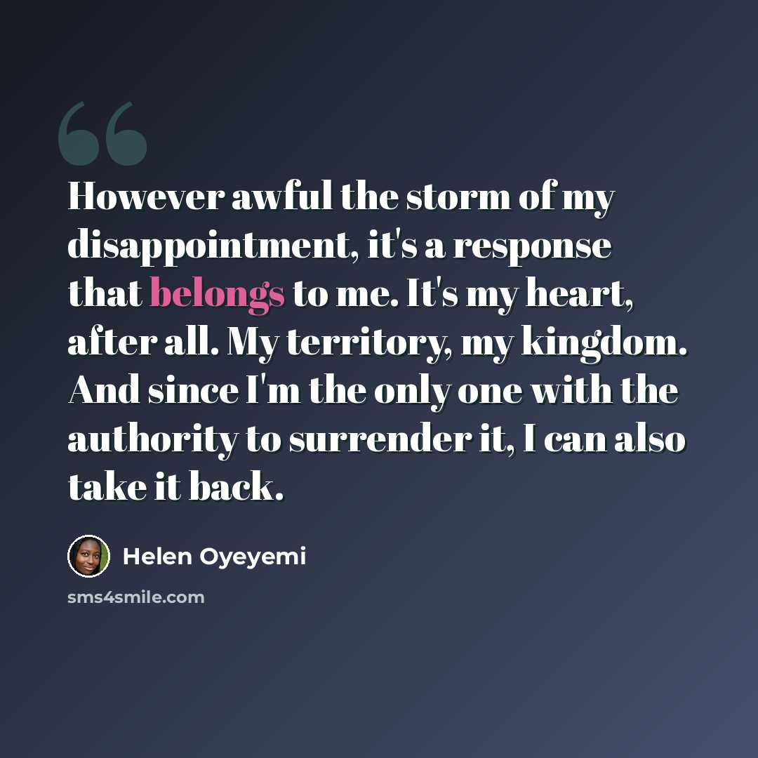 “However awful the storm of my disappointment, it's a response that belongs to me. It's my heart, after all. My territory, my kingdom. And since I'm the only one with the authority to surrender it, I can also take it back.” quote by Helen Oyeyemi
