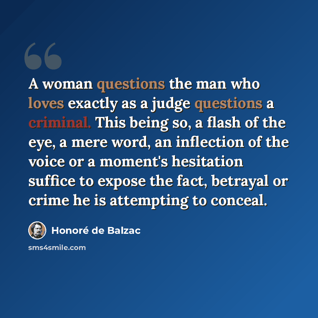 “A woman questions the man who loves exactly as a judge questions a criminal. This being so, a flash of the eye, a mere word, an inflection of the voice or a moment's hesitation suffice to expose the fact, betrayal or crime he is attempting to conceal.” quote by Honore de Balzac