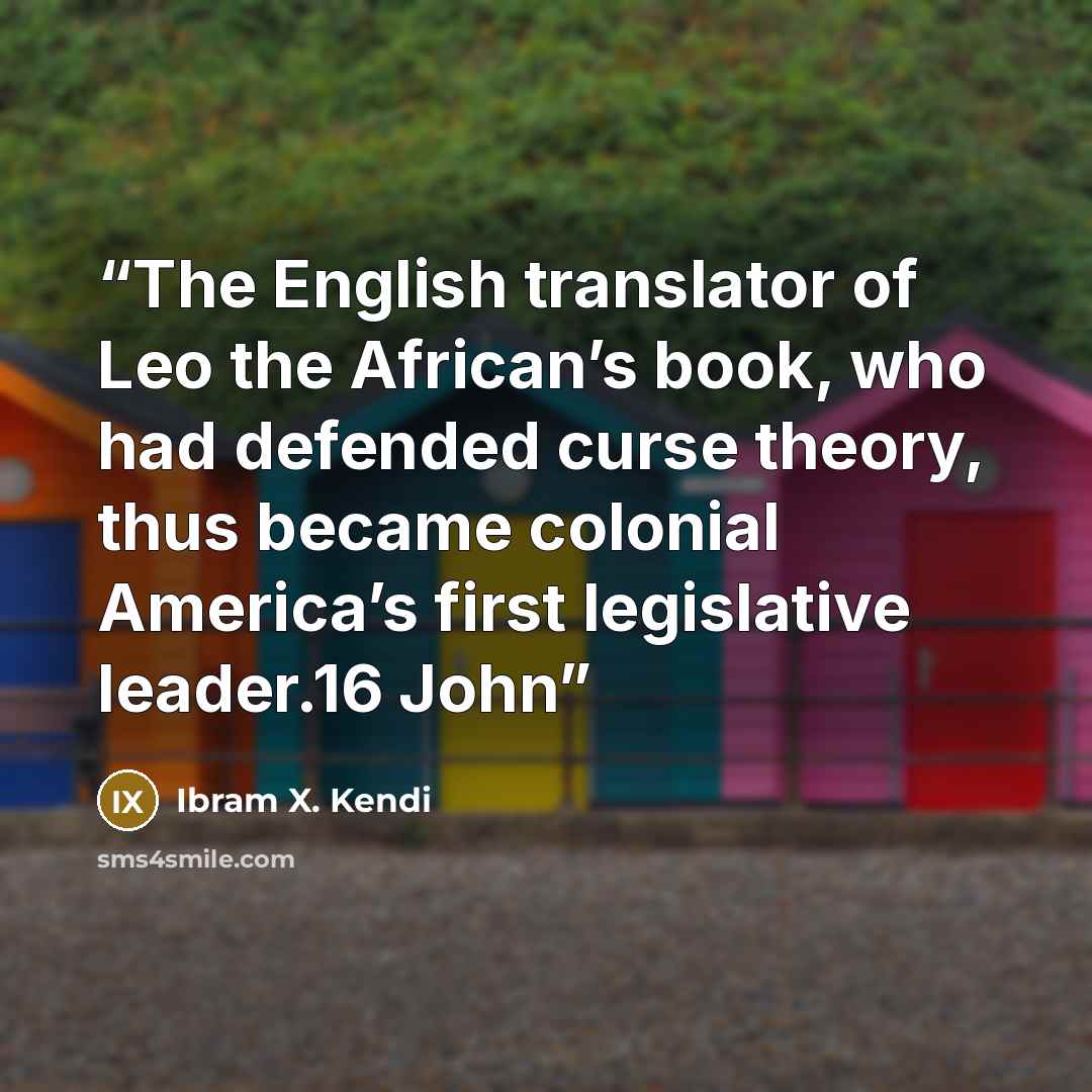 “The English translator of Leo the African’s book, who had defended curse theory, thus became colonial America’s first legislative leader.16 John” quote by Ibram X. Kendi