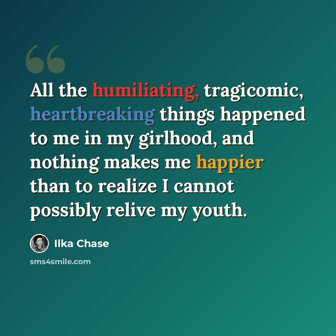 “All the humiliating, tragicomic, heartbreaking things happened to me in my girlhood, and nothing makes me happier than to realize I cannot possibly relive my youth.” quote by Ilka Chase
