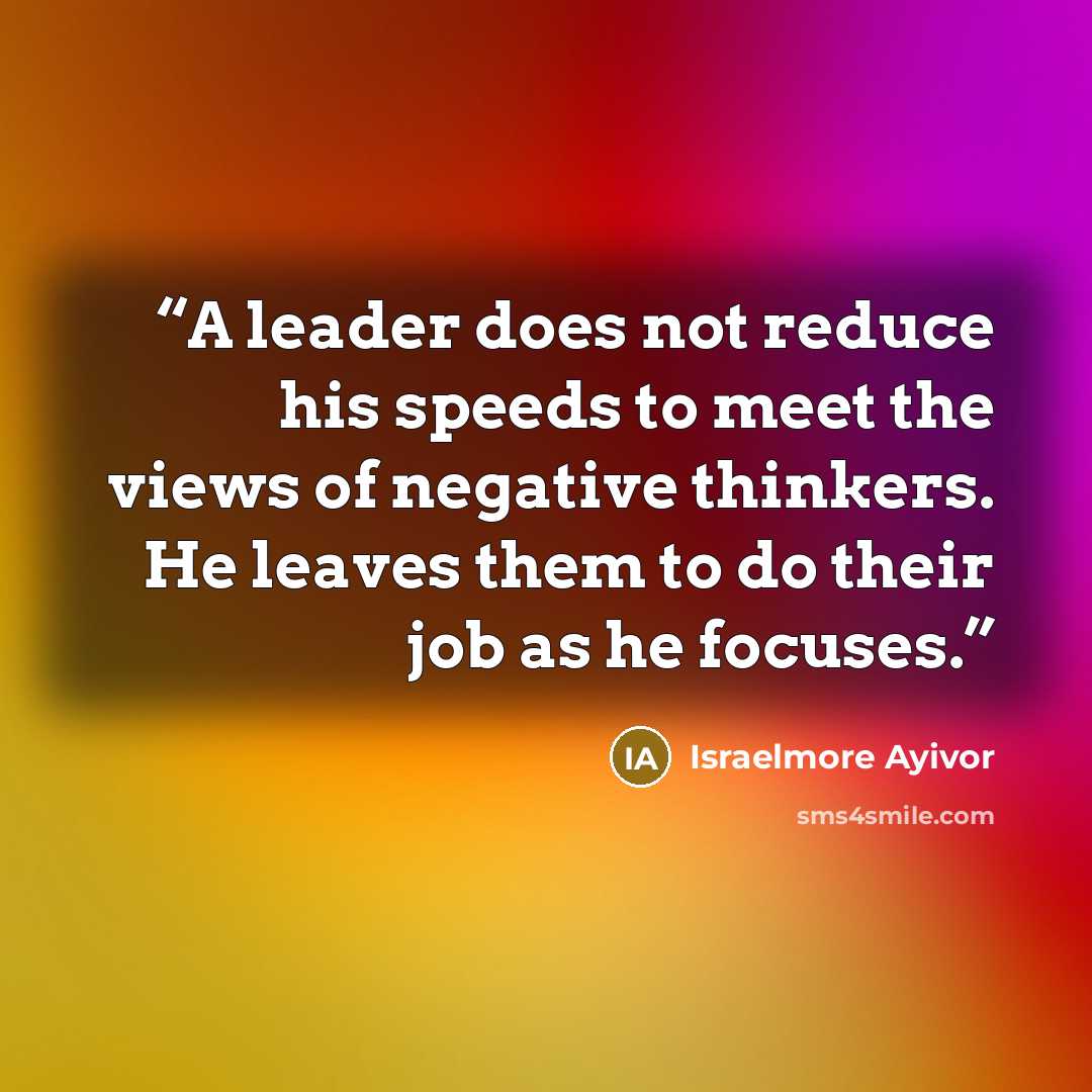 “A leader does not reduce his speeds to meet the views of negative thinkers. He leaves them to do their job as he focuses.” quote by Israelmore Ayivor