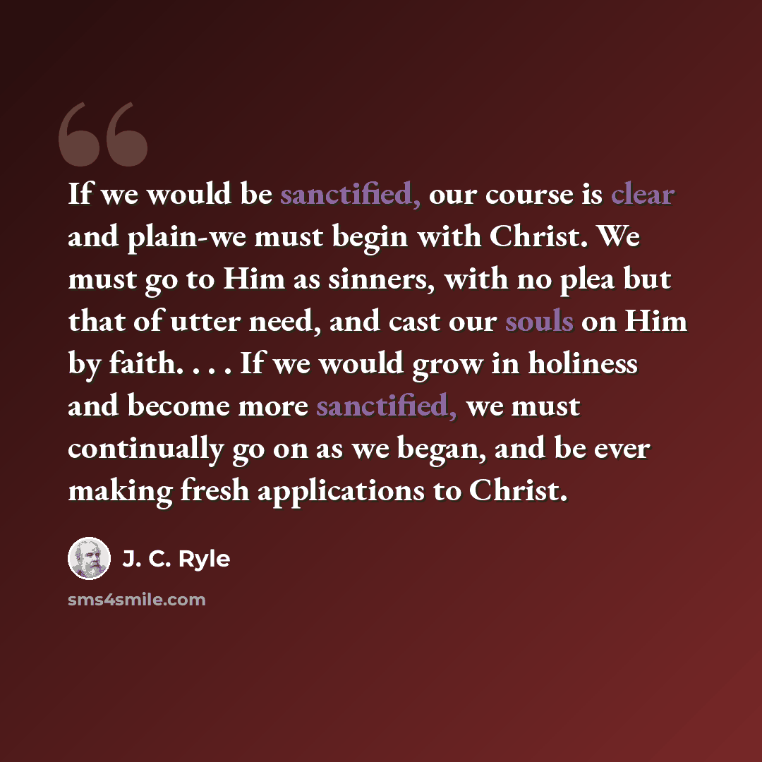 “If we would be sanctified, our course is clear and plain-we must begin with Christ. We must go to Him as sinners, with no plea but that of utter need, and cast our souls on Him by faith. . . . If we would grow in holiness and become more sanctified, we must continually go on as we began, and be…” quote by J. C. Ryle