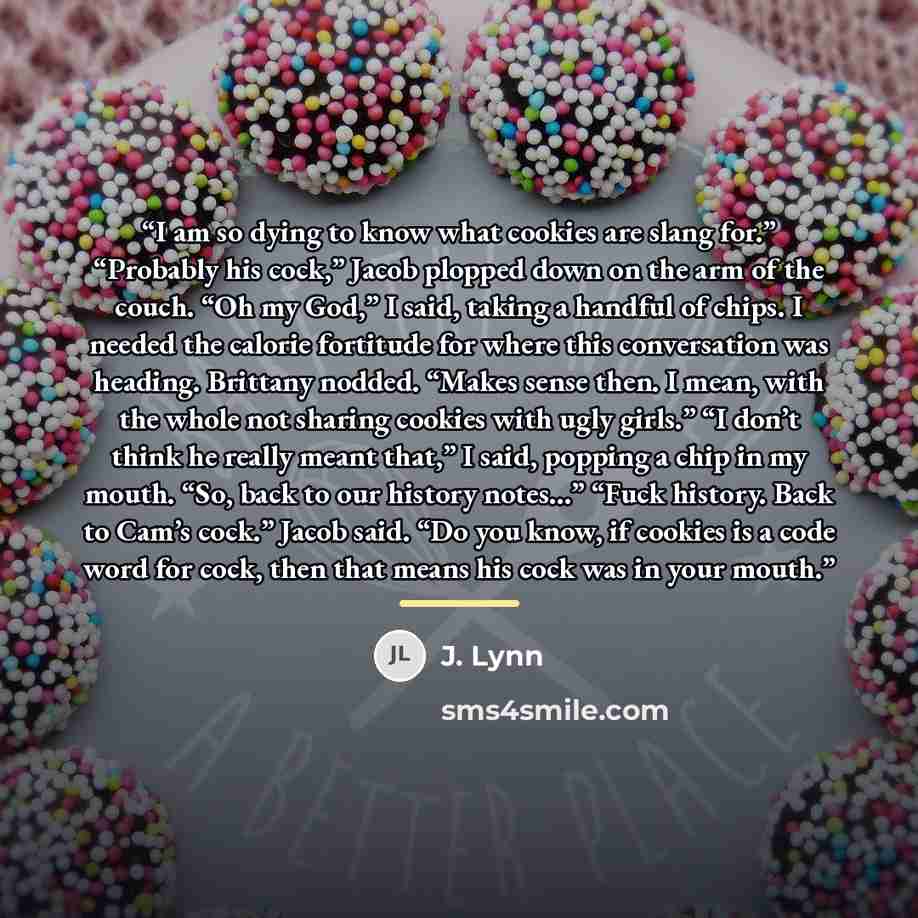 “I am so dying to know what cookies are slang for.” “Probably his cock,” Jacob plopped down on the arm of the couch. “Oh my God,” I said, taking a handful of chips. I needed the calorie fortitude for where this conversation was heading. Brittany nodded. “Makes sense then. I mean, with the whole not…” quote by J. Lynn