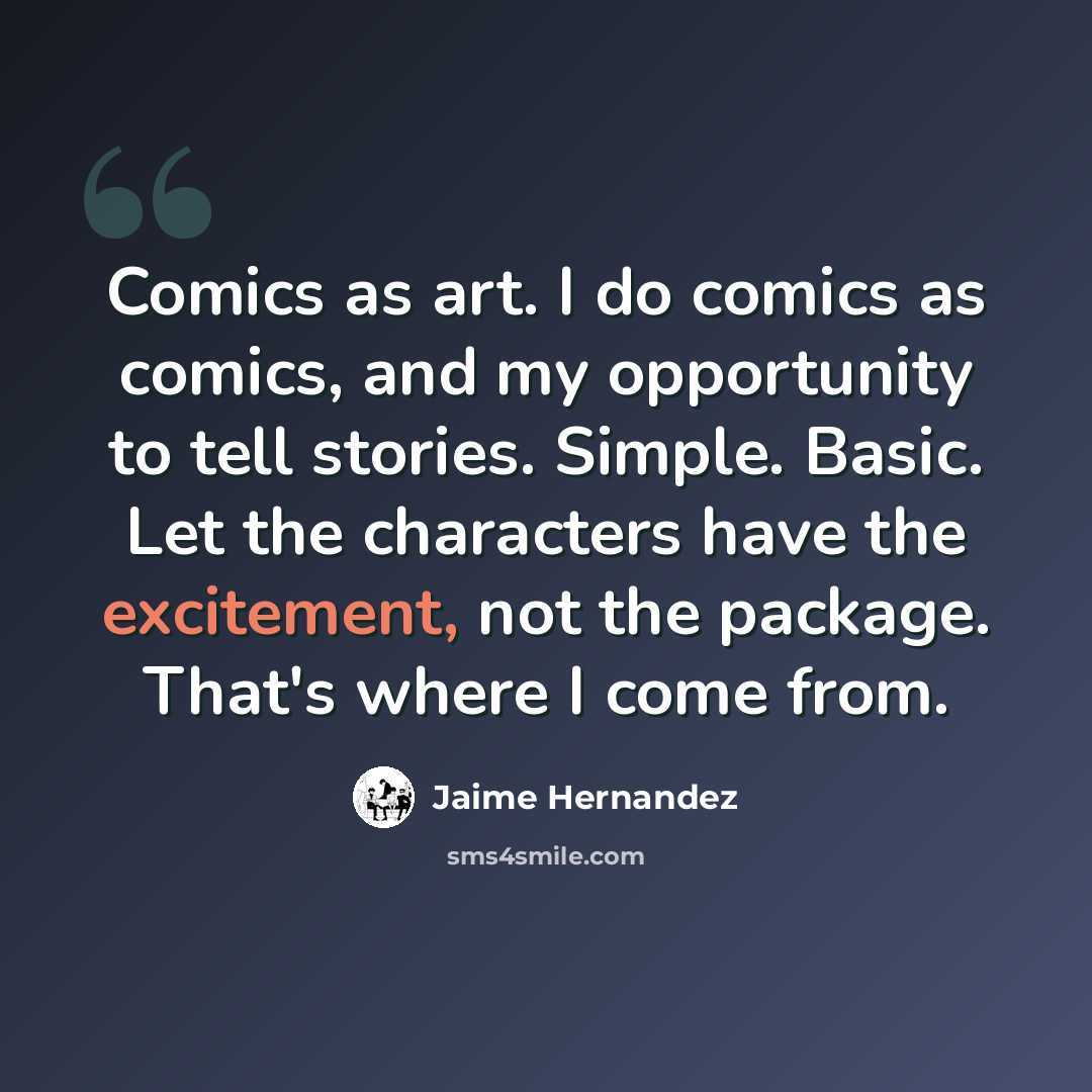 “Comics as art. I do comics as comics, and my opportunity to tell stories. Simple. Basic. Let the characters have the excitement, not the package. That's where I come from.” quote by Jaime Hernandez