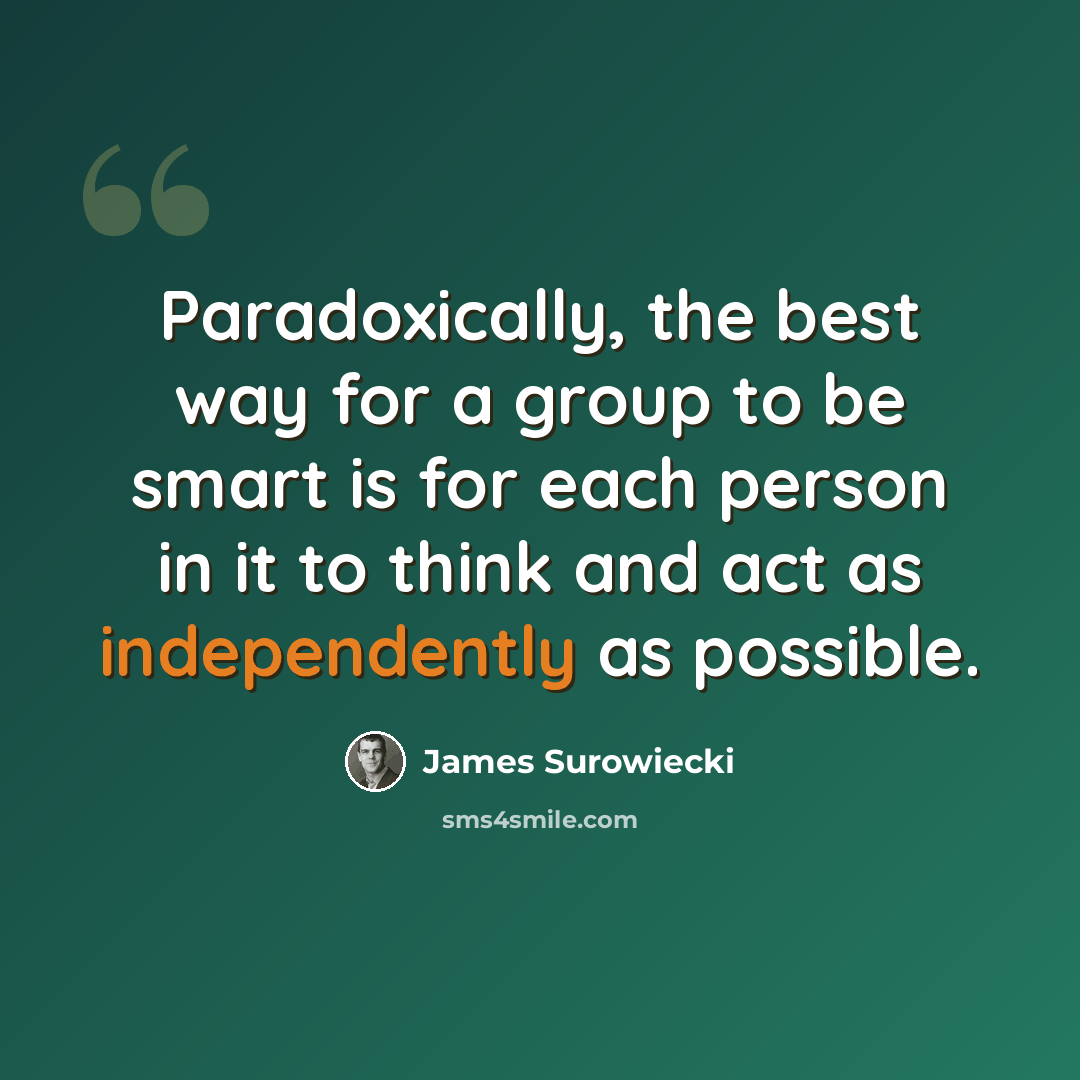 “Paradoxically, the best way for a group to be smart is for each person in it to think and act as independently as possible.” quote by James Surowiecki