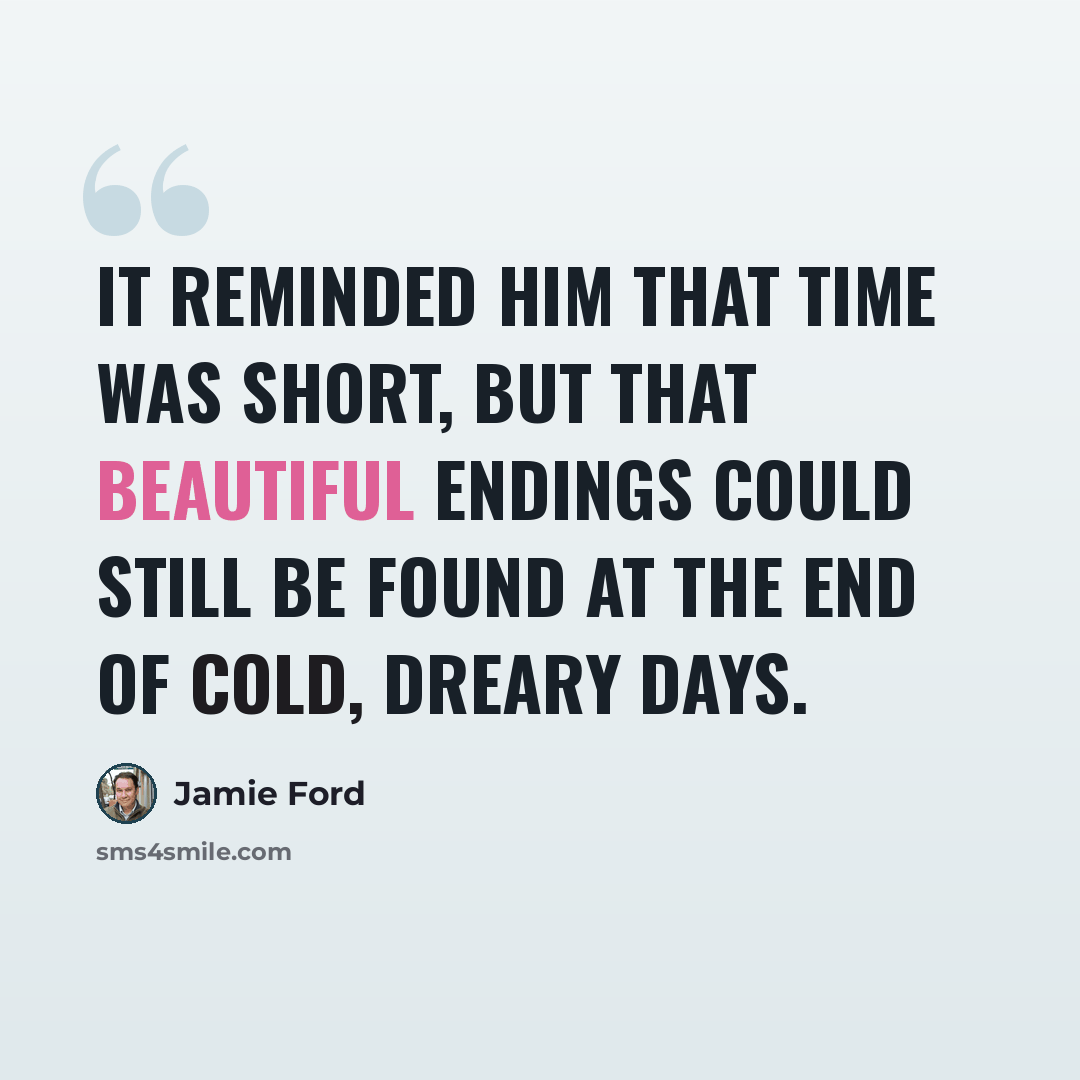 “It reminded him that time was short, but that beautiful endings could still be found at the end of cold, dreary days.” quote by Jamie Ford