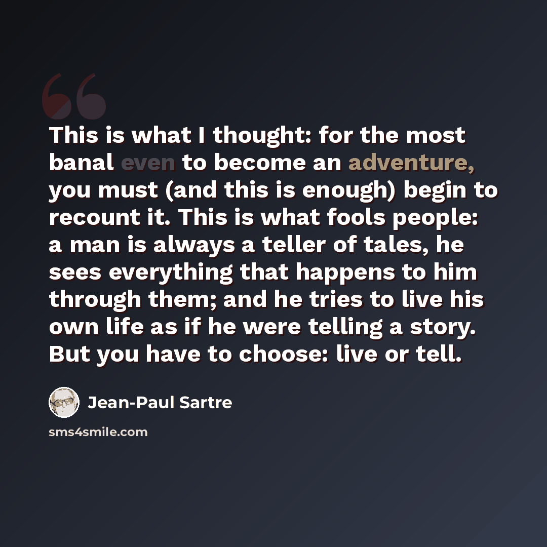“This is what I thought: for the most banal even to become an adventure, you must (and this is enough) begin to recount it. This is what fools people: a man is always a teller of tales, he sees everything that happens to him through them; and he tries to live his own life as if he were telling a…” quote by Jean-Paul Sartre