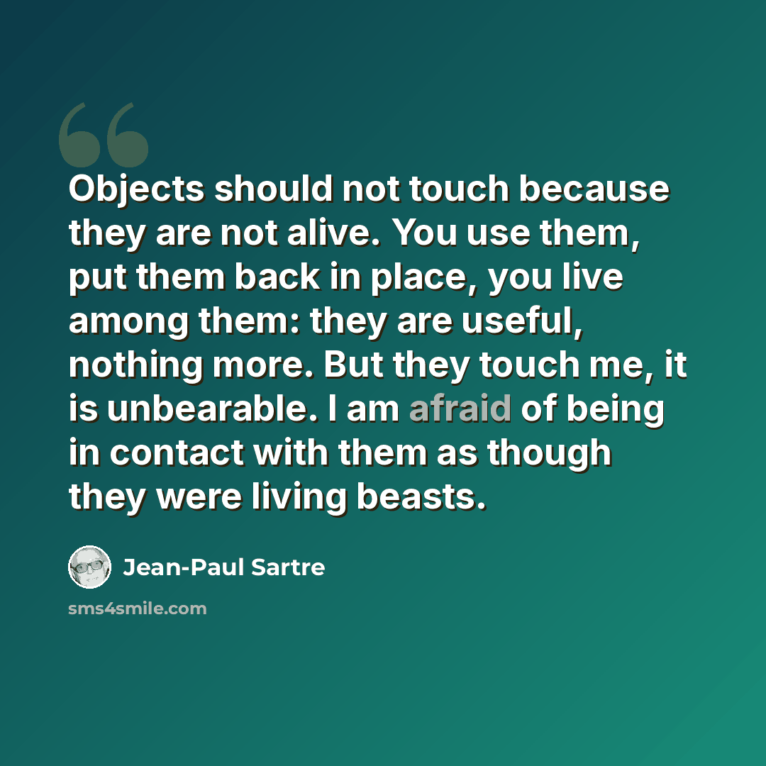 “Objects should not touch because they are not alive. You use them, put them back in place, you live among them: they are useful, nothing more. But they touch me, it is unbearable. I am afraid of being in contact with them as though they were living beasts.” quote by Jean-Paul Sartre