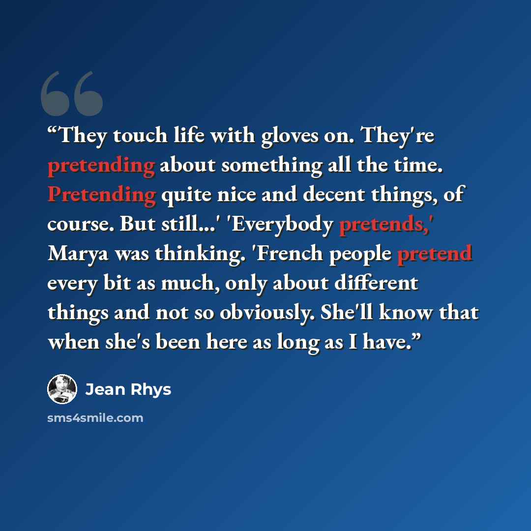 “They touch life with gloves on. They're pretending about something all the time. Pretending quite nice and decent things, of course. But still...' 'Everybody pretends,' Marya was thinking. 'French people pretend every bit as much, only about different things and not so obviously. She'll know that…” quote by Jean Rhys