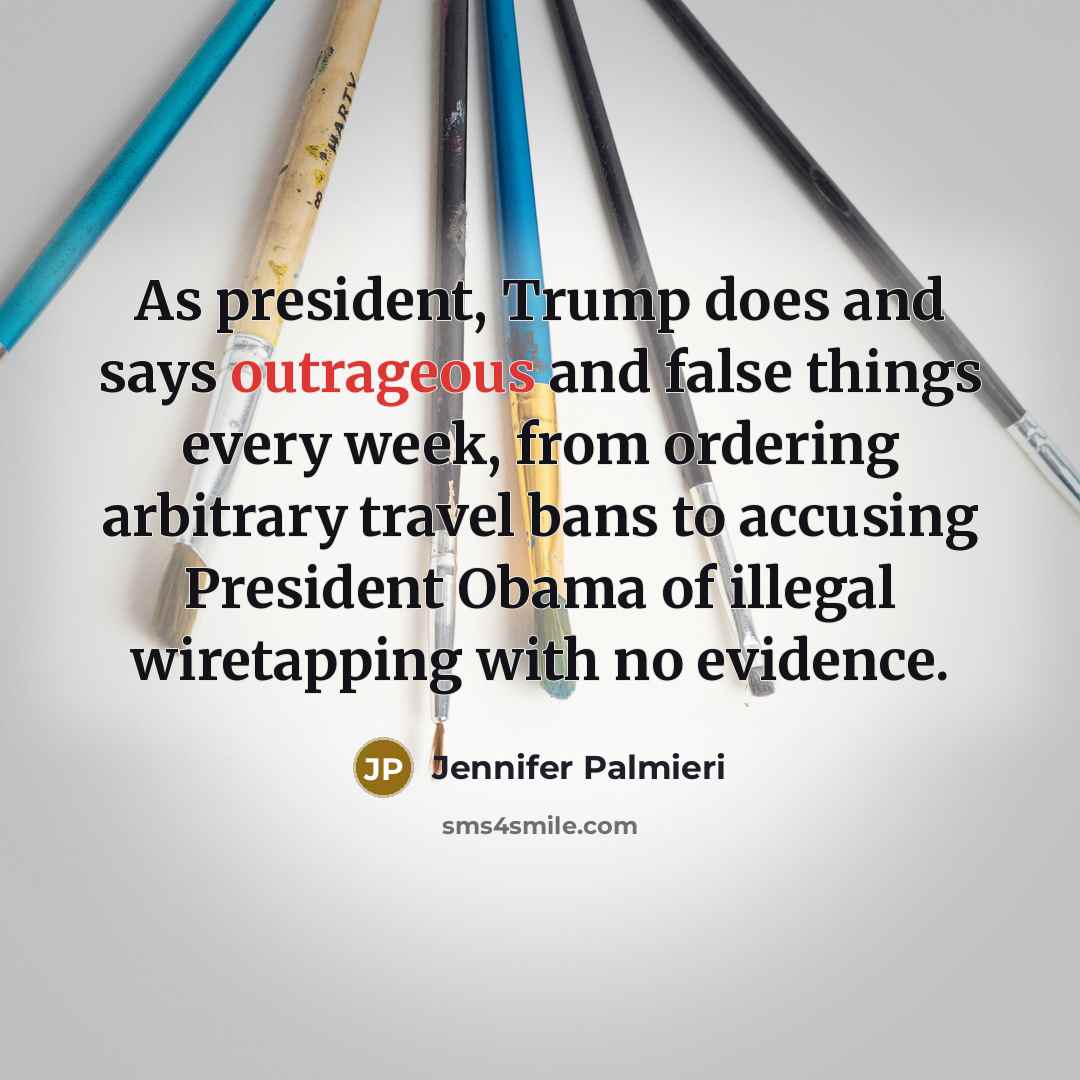 “As president, Trump does and says outrageous and false things every week, from ordering arbitrary travel bans to accusing President Obama of illegal wiretapping with no evidence.” quote by Jennifer Palmieri