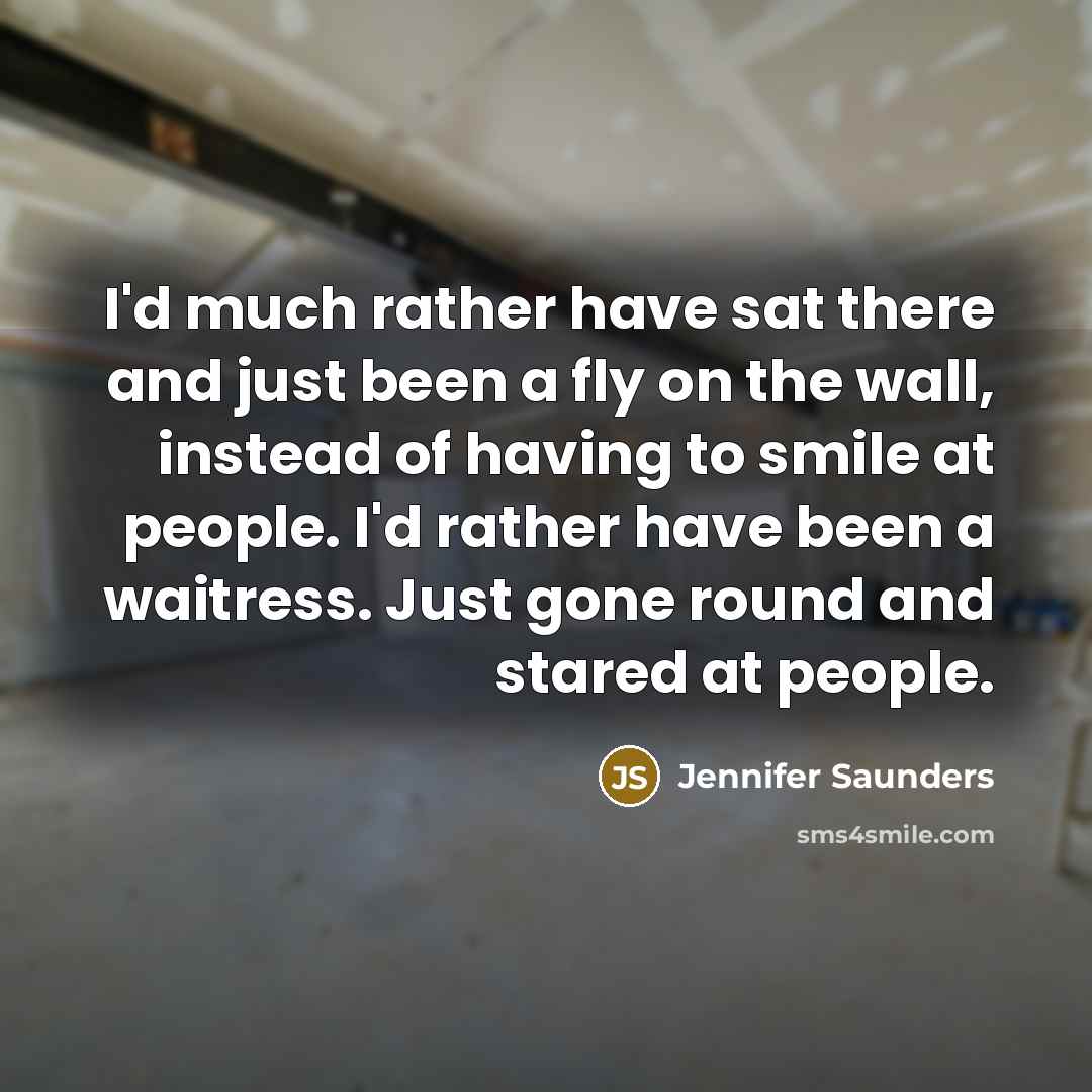 “I'd much rather have sat there and just been a fly on the wall, instead of having to smile at people. I'd rather have been a waitress. Just gone round and stared at people.” quote by Jennifer Saunders