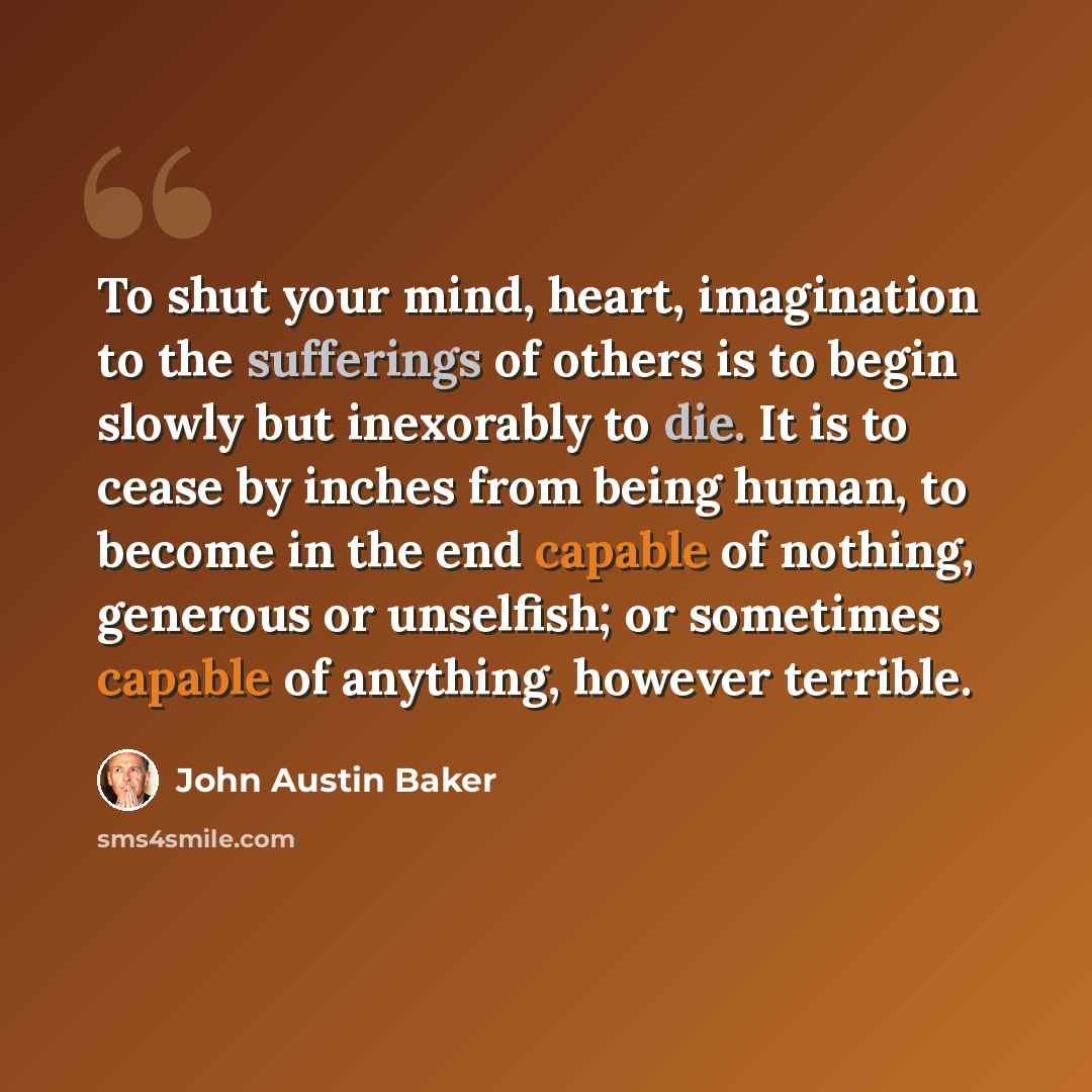 “To shut your mind, heart, imagination to the sufferings of others is to begin slowly but inexorably to die. It is to cease by inches from being human, to become in the end capable of nothing, generous or unselfish; or sometimes capable of anything, however terrible.” quote by John Austin Baker