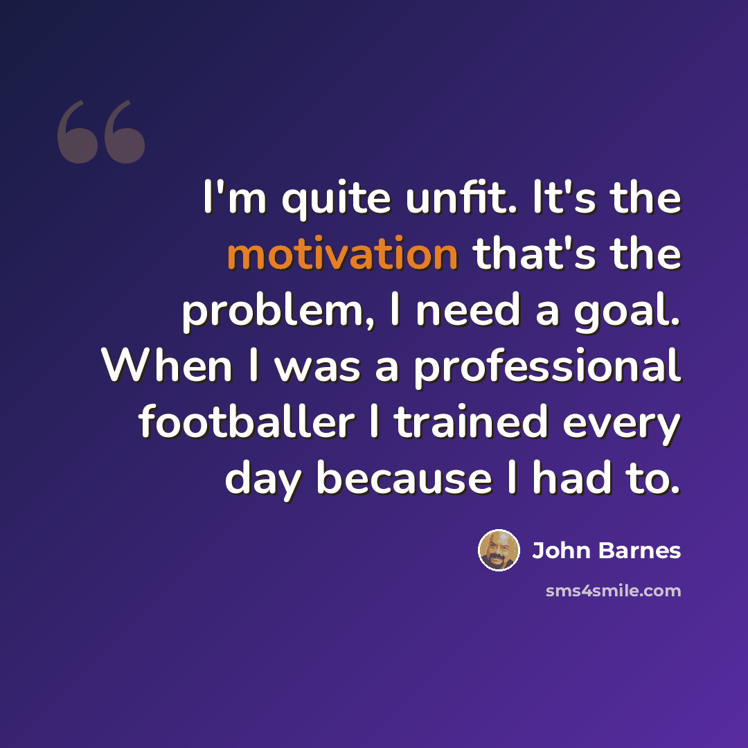 “I'm quite unfit. It's the motivation that's the problem, I need a goal. When I was a professional footballer I trained every day because I had to.” quote by John Barnes