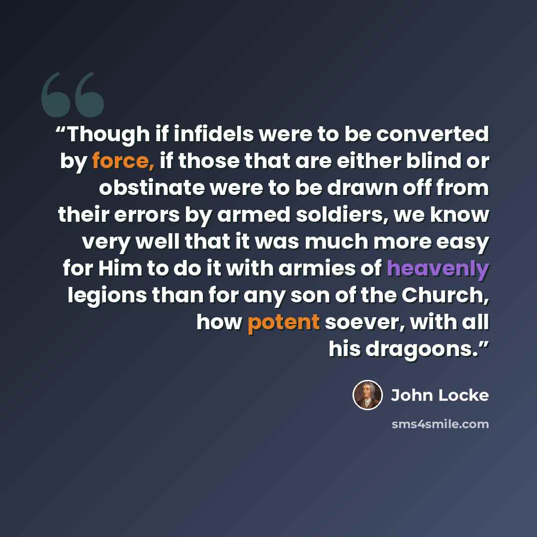 “Though if infidels were to be converted by force, if those that are either blind or obstinate were to be drawn off from their errors by armed soldiers, we know very well that it was much more easy for Him to do it with armies of heavenly legions than for any son of the Church, how potent soever…” quote by John Locke