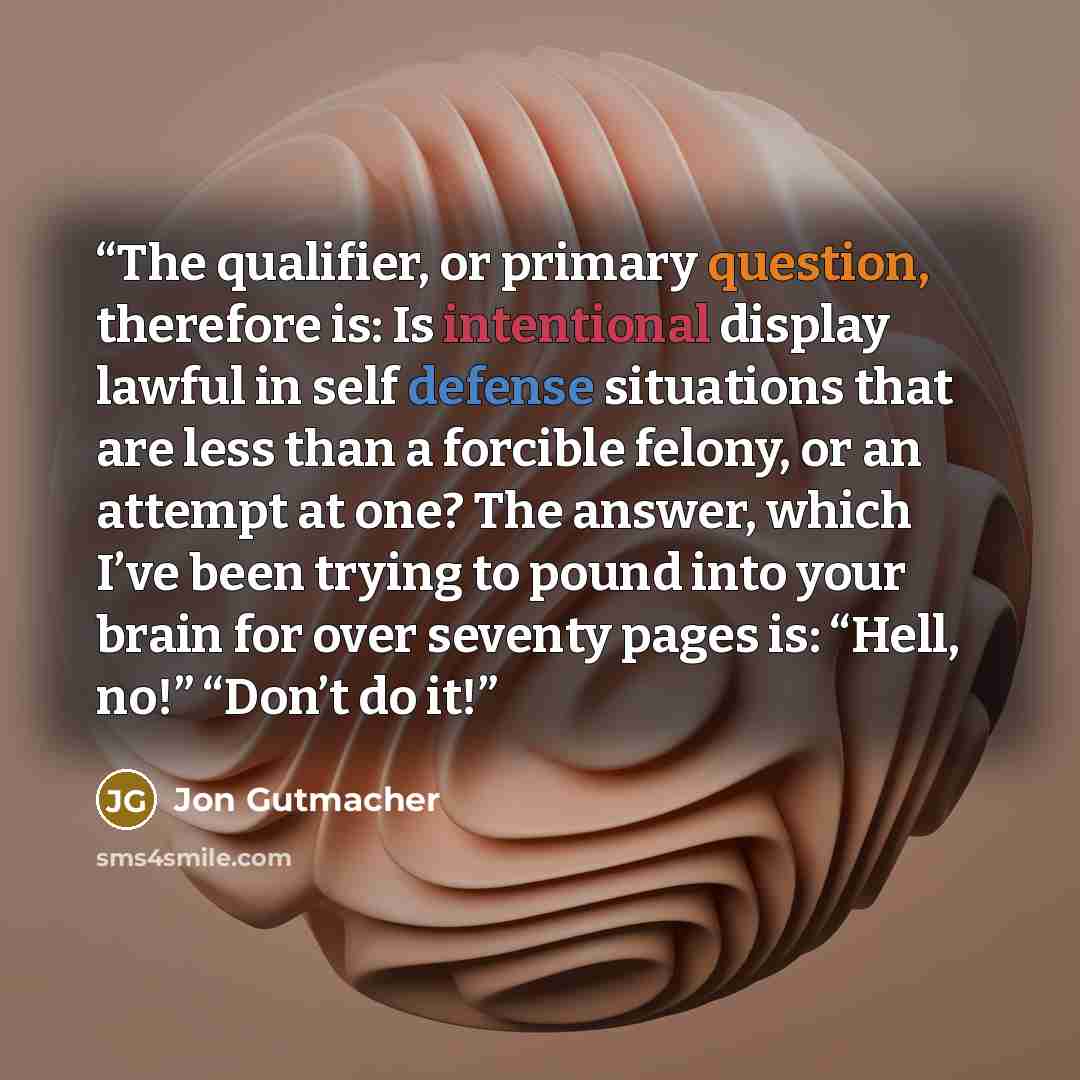 “The qualifier, or primary question, therefore is: Is intentional display lawful in self defense situations that are less than a forcible felony, or an attempt at one? The answer, which I’ve been trying to pound into your brain for over seventy pages is: “Hell, no!” “Don’t do it!” quote by Jon Gutmacher
