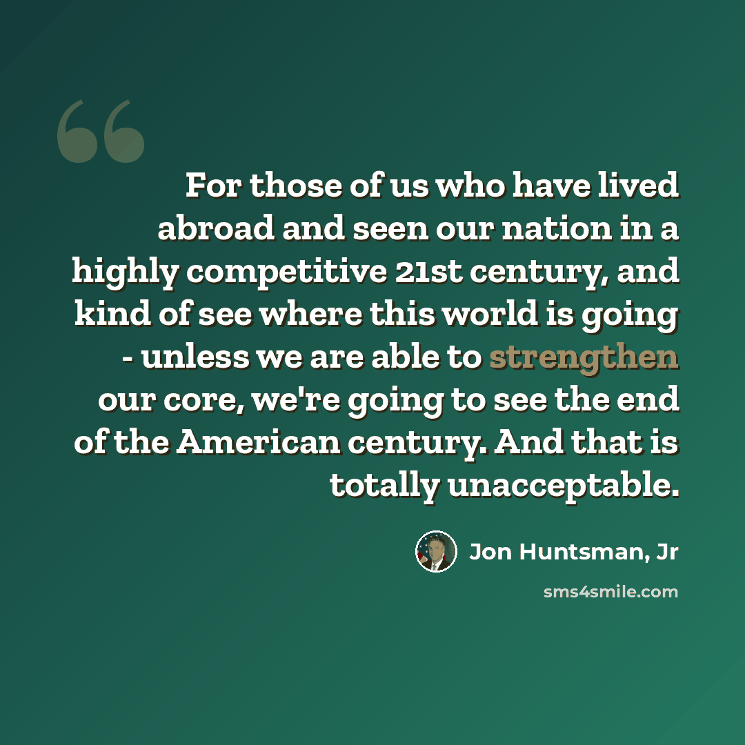 “For those of us who have lived abroad and seen our nation in a highly competitive 21st century, and kind of see where this world is going - unless we are able to strengthen our core, we're going to see the end of the American century. And that is totally unacceptable.” quote by Jon Huntsman, Jr
