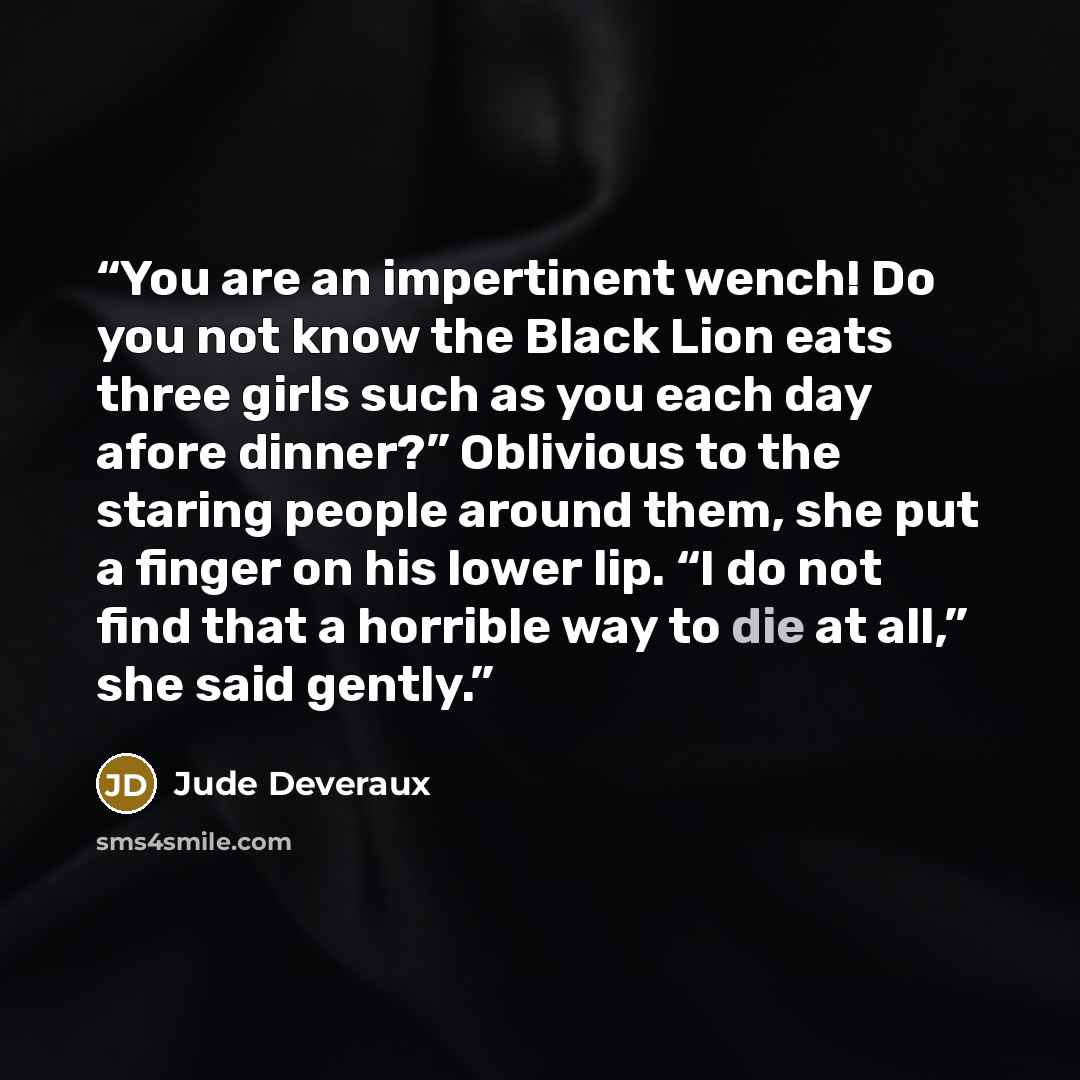 “You are an impertinent wench! Do you not know the Black Lion eats three girls such as you each day afore dinner?” Oblivious to the staring people around them, she put a finger on his lower lip. “I do not find that a horrible way to die at all,” she said gently.” quote by Jude Deveraux