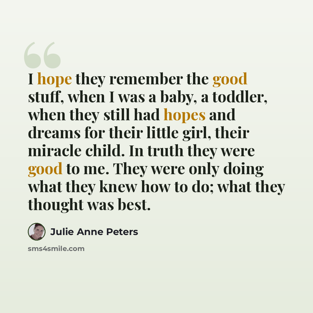 “I hope they remember the good stuff, when I was a baby, a toddler, when they still had hopes and dreams for their little girl, their miracle child. In truth they were good to me. They were only doing what they knew how to do; what they thought was best.” quote by Julie Anne Peters