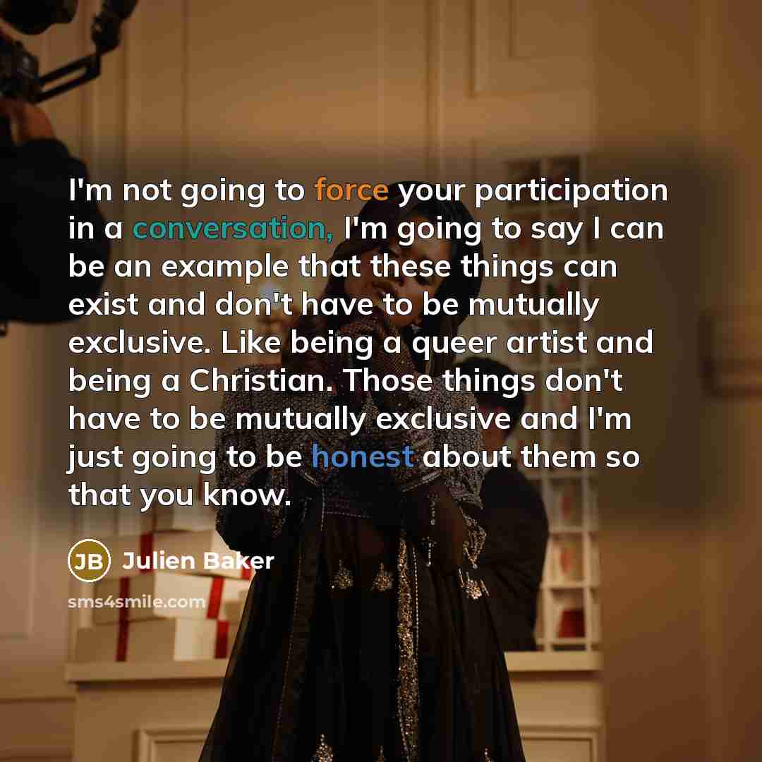 “I'm not going to force your participation in a conversation, I'm going to say I can be an example that these things can exist and don't have to be mutually exclusive. Like being a queer artist and being a Christian. Those things don't have to be mutually exclusive and I'm just going to be honest…” quote by Julien Baker